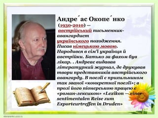 Андре́ас Окопе́нко
(1930-2010) —
австрійський письменник-
авангардист
українського походження.
Писав німецькою мовою.
Народився в сім’ї українця й
австрійки. Батько за фахом був
лікар. . Андреас видавав
літературний журнал, де друкував
твори представників австрійського
авангарду. В поезії є прихильником
так званої «конкретної поезії»; в
прозі його піонерською працею є
«роман-лексикон» «Lexikon — einer
sentimentalen Reise zum
Exporteurtreffen in Druden»
 