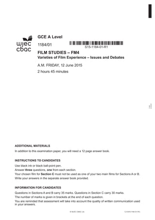 1184
010001
ADDITIONAL MATERIALS
In addition to this examination paper, you will need a 12 page answer book.
INSTRUCTIONS TO CANDIDATES
Use black ink or black ball-point pen.
Answer three questions, one from each section.
Your chosen film for Section C must not be used as one of your two main films for Sections A or B.
Write your answers in the separate answer book provided.
INFORMATION FOR CANDIDATES
Questions in Sections A and B carry 35 marks. Questions in Section C carry 30 marks.
The number of marks is given in brackets at the end of each question.
You are reminded that assessment will take into account the quality of written communication used
in your answers.
CJ*(S15-1184-01-R1)© WJEC CBAC Ltd.
GCE A Level
1184/01
FILM STUDIES – FM4
Varieties of Film Experience – Issues and Debates
A.M. FRIDAY, 12 June 2015
2 hours 45 minutes
S15-1184-01-R1
 