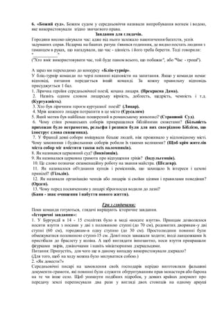 6. «Божий суд». Божим судом у середньовіччя називали випробування вогнем і водою,
яке використовували згідно звичаєвого права.
Завдання для глядачів.
Городяни високо цінували час: адже від нього залежало накопичення багатств, успіх
задуманих справ. Недарма на баштах ратуш з'явився годинник, де видно постать людини з
гаманцем в руках, що нагадували, що час - цінність і його треба берегти. Тоді говорили:
"___________"
("Хто вміє використовувати час, той буде паном всього, що побажає", або "Час - гроші").
А зараз ми переходимо до конкурсу «Бліц-турнір».
У бліц-турнір команди по черзі повинні відповісти на запитання. Якщо у команди немає
відповіді, питання передається іншій команді. За кожну правильну відповідь
присуджується 1 бал.
1. Лірична героїня середньовічної поезії, кохана лицаря. (Прекрасна Дама).
2. Назвіть одним словом лицарську вірність, доблесть, щедрість, чемність і т.д.
(Куртуазність).
3. Хто був ліричним героєм куртуазної поезії? (Лицар).
4. Мрія кожного лицаря потрапити в це місто (Єрусалим)
5. Який мотив був найбільш поширений в романському живописі? (Страшний Суд).
6. Чому стіни романських соборів прикрашалися біблійними сюжетами? (Більшість
прихожан було неграмотно, рельєфи і розписи були для них своєрідною Біблією, що
ілюструє слова священика).
7. У Франції деякі собори вміщували більше людей, ніж проживало у відповідному місті.
Чому замовники і будівельники соборів робили їх такими великими? (Щоб крім жителів
міста собор міг вмістити також всіх паломників).
8. Як називався церковний суд? (Інквізиція).
9. Як називалася церковна грамота про відпущення гріхів? (Індульгенція).
10. Це слово позначає екзаменаційну роботу на звання майстра. (Шедевр).
11. Як називалося об'єднання купців і ремісників, що захищало їх інтереси і цехові
привілеї? (Гільдія).
12. Як називали організацію ченців або лицарів зі своїми цілями і правилами поведінки?
(Орден).
13. Чому перед посвяченням у лицарі зброєносця водили до лазні?
(Баня - знак очищення і набуття нового життя).
Гра з глядачами:
Поки команди готуються, глядачі вирішують історичне завдання.
«Історичні завдання»:
1. У Бургундії в 14 - 15 століттях було в моді «носате взуття». Принцам дозволялося
носити взуття з носами у дві з половиною ступні (до 70 см), родовитих дворянам-у дві
ступні (60 см), городянам-в одну ступню (до 30 см). Простолюдини повинні були
обмежуватися половиною ступні-15 см. Довгі носи заважали ходити; іноді ланцюжками їх
пристібали до браслету у коліна. А щоб виглядати імпозантно, носи взуття прикрашали
фігурками звірів, дзвіночками і навіть мініатюрними дзеркальцями.
Питання: Припустіть, для чого ще в даному випадку використовували дзеркало?
(Для того, щоб на ходу можна було милуватися собою.)
2. «Як довести?»
Середньовічні писарі на замовлення своїх господарів нерідко виготовляли фальшиві
документи-грамоти, які повинні були служити обгрунтуванням прав монастиря або барона
на те чи інше село. Щоб уникнути подібних підробок, у деяких країнах документ про
передачу землі переписували два рази у вигляді двох стовпців на одному аркуші
 