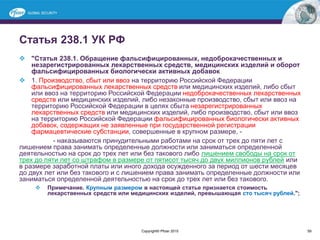 Статья 238.1 УК РФ
 "Статья 238.1. Обращение фальсифицированных, недоброкачественных и
незарегистрированных лекарственных средств, медицинских изделий и оборот
фальсифицированных биологически активных добавок
 1. Производство, сбыт или ввоз на территорию Российской Федерации
фальсифицированных лекарственных средств или медицинских изделий, либо сбыт
или ввоз на территорию Российской Федерации недоброкачественных лекарственных
средств или медицинских изделий, либо незаконные производство, сбыт или ввоз на
территорию Российской Федерации в целях сбыта незарегистрированных
лекарственных средств или медицинских изделий, либо производство, сбыт или ввоз
на территорию Российской Федерации фальсифицированных биологически активных
добавок, содержащих не заявленные при государственной регистрации
фармацевтические субстанции, совершенные в крупном размере, -
- наказываются принудительными работами на срок от трех до пяти лет с
лишением права занимать определенные должности или заниматься определенной
деятельностью на срок до трех лет или без такового либо лишением свободы на срок от
трех до пяти лет со штрафом в размере от пятисот тысяч до двух миллионов рублей или
в размере заработной платы или иного дохода осужденного за период от шести месяцев
до двух лет или без такового и с лишением права занимать определенные должности или
заниматься определенной деятельностью на срок до трех лет или без такового.
 Примечание. Крупным размером в настоящей статье признается стоимость
лекарственных средств или медицинских изделий, превышающая сто тысяч рублей.";
Copyright© Pfizer 2015 59
 
