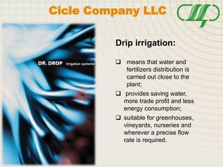 Irrigation systems
Drip irrigation:
 means that water and
fertilizers distribution is
carried out close to the
plant;
 provides saving water,
more trade profit and less
energy consumption;
 suitable for greenhouses,
vineyards, nurseries and
wherever a precise flow
rate is required.
Cicle Company LLC
 