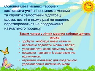 Основна мета мовних таборів -
зацікавити учнів іноземними мовами
та сприяти самостійній підготовці
вдома, що ні в якому разі не повинно
перетворюватися на продовження
навчального процесу.
Таким чином у літніх мовних таборах дитина
зможе:
• здобути необхідні мовні навички;
• непомітно подолати мовний бар'єр;
• удосконалити свою розмовну мову;
• поєднати навчання із захоплюючим
відпочинком;
• отримати мотивацію для подальшого
удосконалення англійської мови.
 