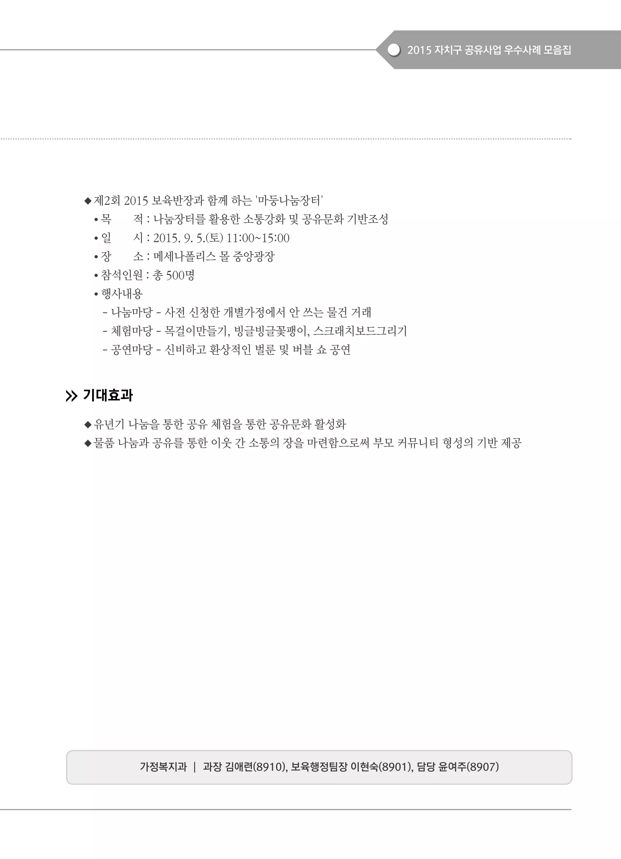 2015 자치구 공유사업 우수사례 모음집
◆제2회 2015 보육반장과 함께 하는 '마둥나눔장터'
● 목 적 : 나눔장터를 활용한 소통강화 및 공유문화 기반조성
● 일 시 : 2015. 9. 5.(토) 11:00~15:00
● 장 소 : 메세나폴리스 몰 중앙광장
● 참석인원 : 총 500명
● 행사내용
- 나눔마당 - 사전 신청한 개별가정에서 안 쓰는 물건 거래
- 체험마당 - 목걸이만들기, 빙글빙글꽃팽이, 스크래치보드그리기
- 공연마당 - 신비하고 환상적인 벌룬 및 버블 쇼 공연
기대효과
◆유년기 나눔을 통한 공유 체험을 통한 공유문화 활성화
◆물품 나눔과 공유를 통한 이웃 간 소통의 장을 마련함으로써 부모 커뮤니티 형성의 기반 제공
가정복지과 ┃ 과장 김애련(8910), 보육행정팀장 이현숙(8901), 담당 윤여주(8907)
 