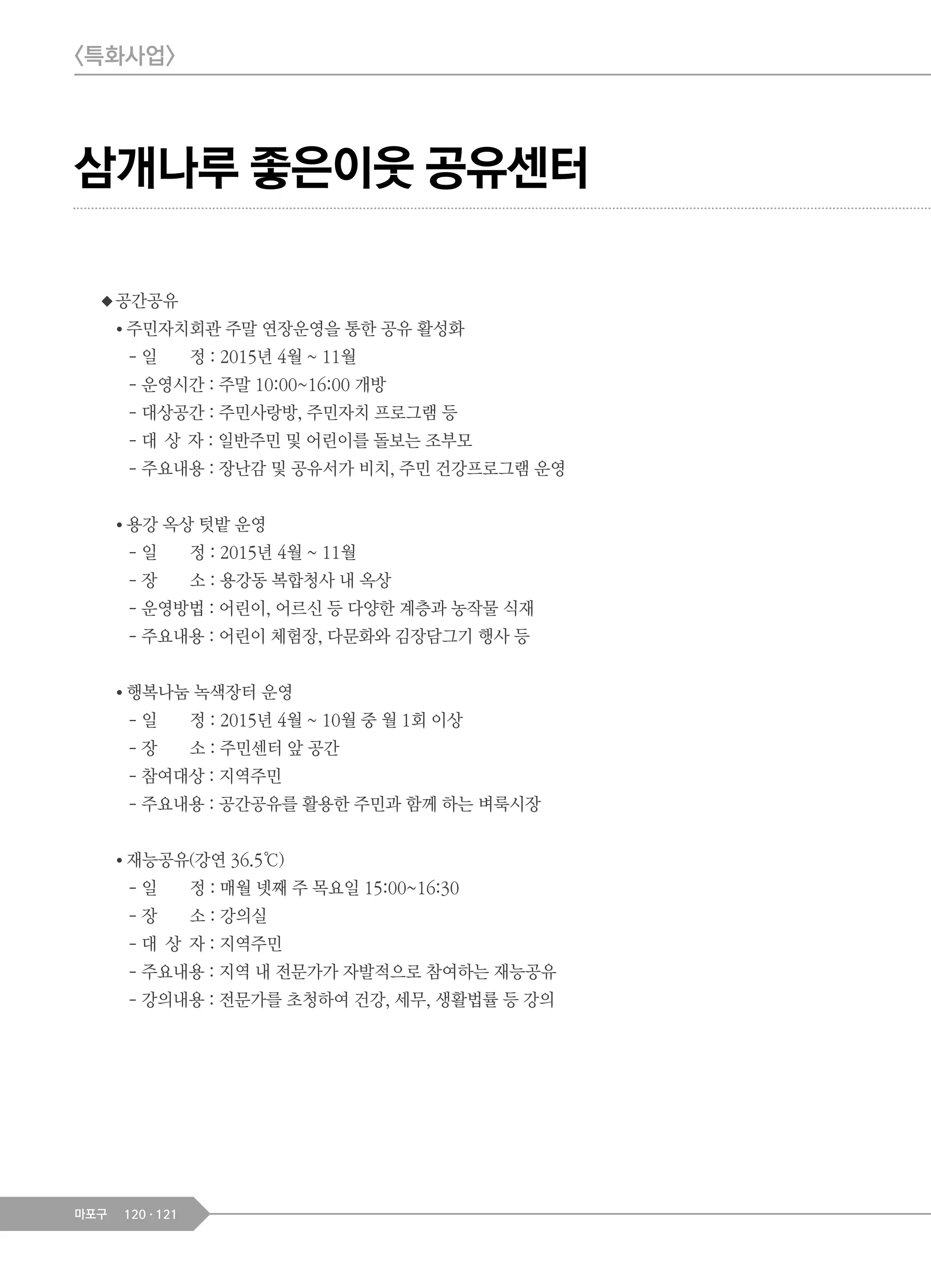 120 121마포구
◆공간공유
● 주민자치회관 주말 연장운영을 통한 공유 활성화
- 일 정 : 2015년 4월 ~ 11월
- 운영시간 : 주말 10:00~16:00 개방
- 대상공간 : 주민사랑방, 주민자치 프로그램 등
- 대 상 자 : 일반주민 및 어린이를 돌보는 조부모
- 주요내용 : 장난감 및 공유서가 비치, 주민 건강프로그램 운영
● 용강 옥상 텃밭 운영
- 일 정 : 2015년 4월 ~ 11월
- 장 소 : 용강동 복합청사 내 옥상
- 운영방법 : 어린이, 어르신 등 다양한 계층과 농작물 식재
- 주요내용 : 어린이 체험장, 다문화와 김장담그기 행사 등
● 행복나눔 녹색장터 운영
- 일 정 : 2015년 4월 ~ 10월 중 월 1회 이상
- 장 소 : 주민센터 앞 공간
- 참여대상 : 지역주민
- 주요내용 : 공간공유를 활용한 주민과 함께 하는 벼룩시장
● 재능공유(강연 36.5℃)
- 일 정 : 매월 넷째 주 목요일 15:00~16:30
- 장 소 : 강의실
- 대 상 자 : 지역주민
- 주요내용 : 지역 내 전문가가 자발적으로 참여하는 재능공유
- 강의내용 : 전문가를 초청하여 건강, 세무, 생활법률 등 강의
삼개나루 좋은이웃 공유센터
<특화사업>
 