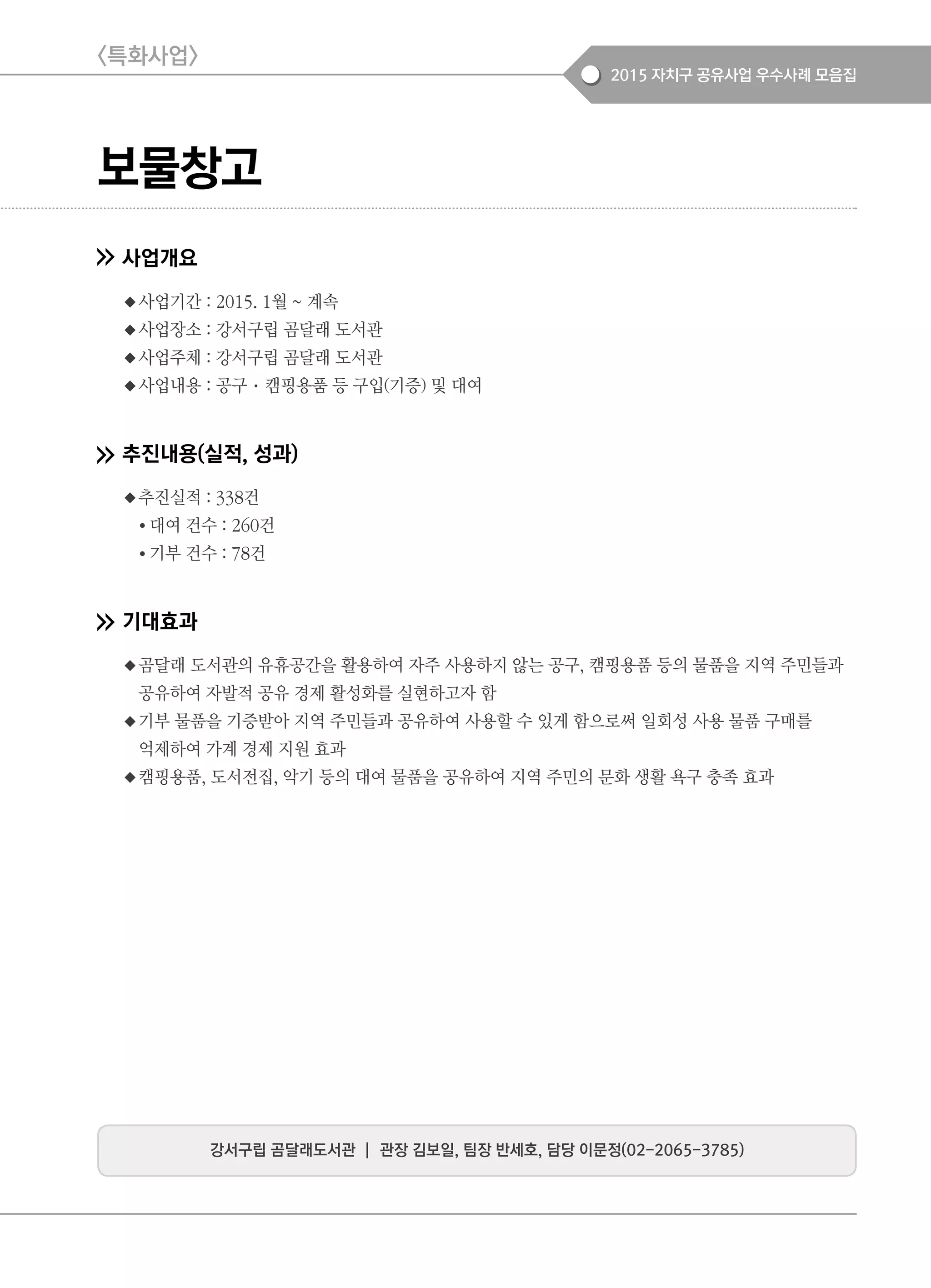 2015 자치구 공유사업 우수사례 모음집
보물창고
사업개요
◆사업기간 : 2015. 1월 ~ 계속
◆사업장소 : 강서구립 곰달래 도서관
◆사업주체 : 강서구립 곰달래 도서관
◆사업내용 : 공구·캠핑용품 등 구입(기증) 및 대여
추진내용(실적, 성과)
◆추진실적 : 338건
● 대여 건수 : 260건
● 기부 건수 : 78건
기대효과
◆곰달래 도서관의 유휴공간을 활용하여 자주 사용하지 않는 공구, 캠핑용품 등의 물품을 지역 주민들과
공유하여 자발적 공유 경제 활성화를 실현하고자 함
◆기부 물품을 기증받아 지역 주민들과 공유하여 사용할 수 있게 함으로써 일회성 사용 물품 구매를
억제하여 가계 경제 지원 효과
◆캠핑용품, 도서전집, 악기 등의 대여 물품을 공유하여 지역 주민의 문화 생활 욕구 충족 효과
강서구립 곰달래도서관 ┃ 관장 김보일, 팀장 반세호, 담당 이문정(02-2065-3785)
<특화사업>
 