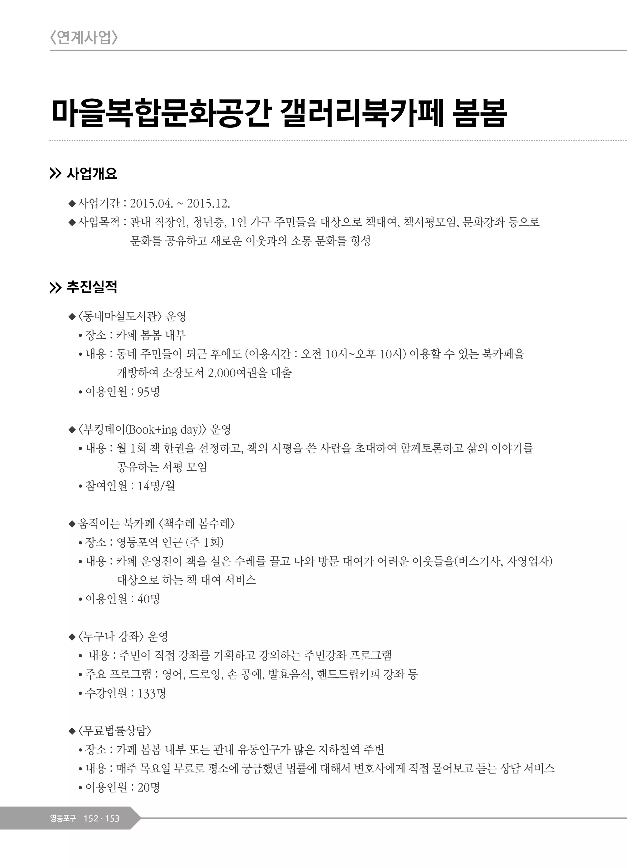 152 153영등포구
마을복합문화공간 갤러리북카페 봄봄
사업개요
◆사업기간 : 2015.04. ~ 2015.12.
◆사업목적 : 관내 직장인, 청년층, 1인 가구 주민들을 대상으로 책대여, 책서평모임, 문화강좌 등으로
문화를 공유하고 새로운 이웃과의 소통 문화를 형성
추진실적
◆<동네마실도서관> 운영
● 장소 : 카페 봄봄 내부
● 내용 : 동네 주민들이 퇴근 후에도 (이용시간 : 오전 10시~오후 10시) 이용할 수 있는 북카페을
개방하여 소장도서 2.000여권을 대출
● 이용인원 : 95명
◆<부킹데이(Book+ing day)> 운영
● 내용 : 월 1회 책 한권을 선정하고, 책의 서평을 쓴 사람을 초대하여 함께토론하고 삶의 이야기를
공유하는 서평 모임
● 참여인원 : 14명/월
◆움직이는 북카페 <책수레 봄수레>
● 장소 : 영등포역 인근 (주 1회)
● 내용 : 카페 운영진이 책을 실은 수레를 끌고 나와 방문 대여가 어려운 이웃들을(버스기사, 자영업자)
대상으로 하는 책 대여 서비스
● 이용인원 : 40명
◆<누구나 강좌> 운영
● 내용 : 주민이 직접 강좌를 기획하고 강의하는 주민강좌 프로그램
● 주요 프로그램 : 영어, 드로잉, 손 공예, 발효음식, 핸드드립커피 강좌 등
● 수강인원 : 133명
◆<무료법률상담>
● 장소 : 카페 봄봄 내부 또는 관내 유동인구가 많은 지하철역 주변
● 내용 : 매주 목요일 무료로 평소에 궁금했던 법률에 대해서 변호사에게 직접 물어보고 듣는 상담 서비스
● 이용인원 : 20명
<연계사업>
 