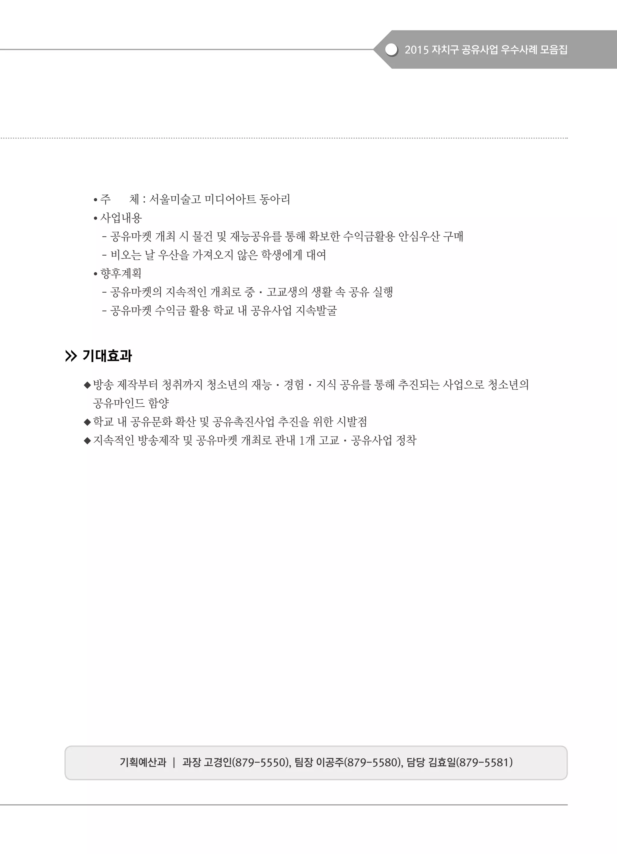 2015 자치구 공유사업 우수사례 모음집
● 주 체 : 서울미술고 미디어아트 동아리
● 사업내용
- 공유마켓 개최 시 물건 및 재능공유를 통해 확보한 수익금활용 안심우산 구매
- 비오는 날 우산을 가져오지 않은 학생에게 대여
● 향후계획
- 공유마켓의 지속적인 개최로 중·고교생의 생활 속 공유 실행
- 공유마켓 수익금 활용 학교 내 공유사업 지속발굴
기대효과
◆방송 제작부터 청취까지 청소년의 재능·경험·지식 공유를 통해 추진되는 사업으로 청소년의
공유마인드 함양
◆학교 내 공유문화 확산 및 공유촉진사업 추진을 위한 시발점
◆지속적인 방송제작 및 공유마켓 개최로 관내 1개 고교·공유사업 정착
기획예산과 ┃ 과장 고경인(879-5550), 팀장 이공주(879-5580), 담당 김효일(879-5581)
 