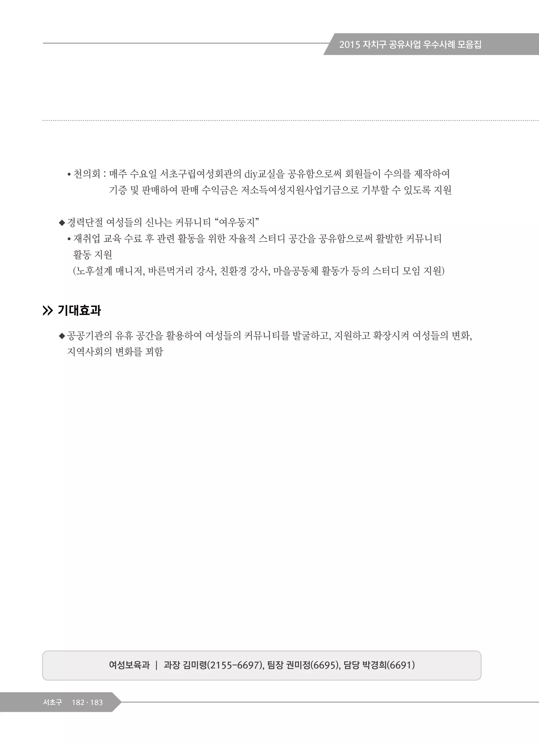 182 183서초구
여성보육과 ┃ 과장 김미령(2155-6697), 팀장 권미정(6695), 담당 박경희(6691)
● 천의회 : 매주 수요일 서초구립여성회관의 diy교실을 공유함으로써 회원들이 수의를 제작하여
기증 및 판매하여 판매 수익금은 저소득여성지원사업기금으로 기부할 수 있도록 지원
◆경력단절 여성들의 신나는 커뮤니티 “여우둥지”
● 재취업 교육 수료 후 관련 활동을 위한 자율적 스터디 공간을 공유함으로써 활발한 커뮤니티
활동 지원
(노후설계 매니저, 바른먹거리 강사, 친환경 강사, 마을공동체 활동가 등의 스터디 모임 지원)
기대효과
◆공공기관의 유휴 공간을 활용하여 여성들의 커뮤니티를 발굴하고, 지원하고 확장시켜 여성들의 변화,
지역사회의 변화를 꾀함
2015 자치구 공유사업 우수사례 모음집
 