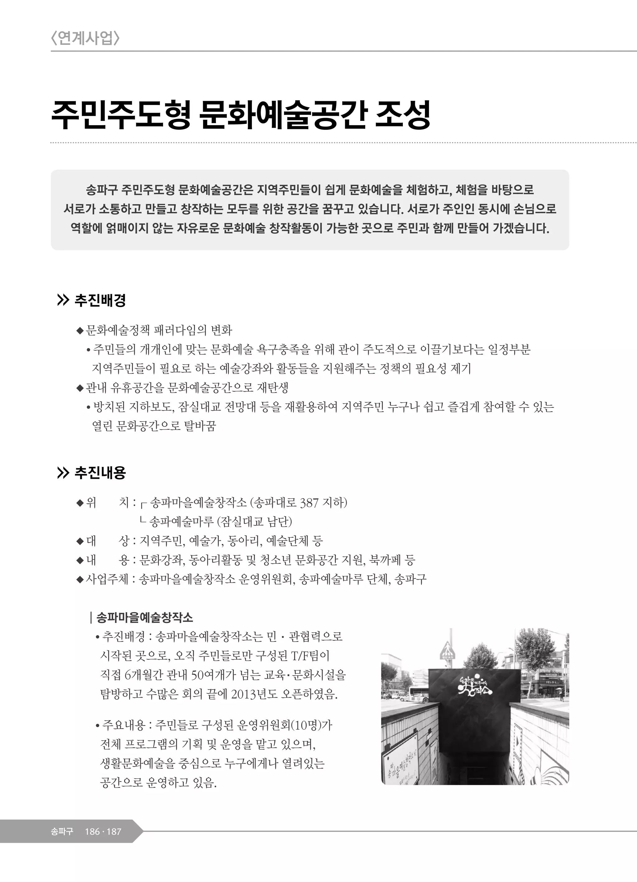 186 187송파구
주민주도형 문화예술공간 조성
추진배경
◆문화예술정책 패러다임의 변화
● 주민들의 개개인에 맞는 문화예술 욕구충족을 위해 관이 주도적으로 이끌기보다는 일정부분
지역주민들이 필요로 하는 예술강좌와 활동들을 지원해주는 정책의 필요성 제기
◆관내 유휴공간을 문화예술공간으로 재탄생
● 방치된 지하보도, 잠실대교 전망대 등을 재활용하여 지역주민 누구나 쉽고 즐겁게 참여할 수 있는
열린 문화공간으로 탈바꿈
추진내용
◆위 치 :┎ 송파마을예술창작소 (송파대로 387 지하)
┖ 송파예술마루 (잠실대교 남단)
◆대 상 : 지역주민, 예술가, 동아리, 예술단체 등
◆내 용 : 문화강좌, 동아리활동 및 청소년 문화공간 지원, 북까페 등
◆사업주체 : 송파마을예술창작소 운영위원회, 송파예술마루 단체, 송파구
┃송파마을예술창작소
● 추진배경 : 송파마을예술창작소는 민·관협력으로
시작된 곳으로, 오직 주민들로만 구성된 T/F팀이
직접 6개월간 관내 50여개가 넘는 교육·문화시설을
탐방하고 수많은 회의 끝에 2013년도 오픈하였음.
● 주요내용 : 주민들로 구성된 운영위원회(10명)가
전체 프로그램의 기획 및 운영을 맡고 있으며,
생활문화예술을 중심으로 누구에게나 열려있는
공간으로 운영하고 있음.
송파구 주민주도형 문화예술공간은 지역주민들이 쉽게 문화예술을 체험하고, 체험을 바탕으로
서로가 소통하고 만들고 창작하는 모두를 위한 공간을 꿈꾸고 있습니다. 서로가 주인인 동시에 손님으로
역할에 얽매이지 않는 자유로운 문화예술 창작활동이 가능한 곳으로 주민과 함께 만들어 가겠습니다.
<연계사업>
 