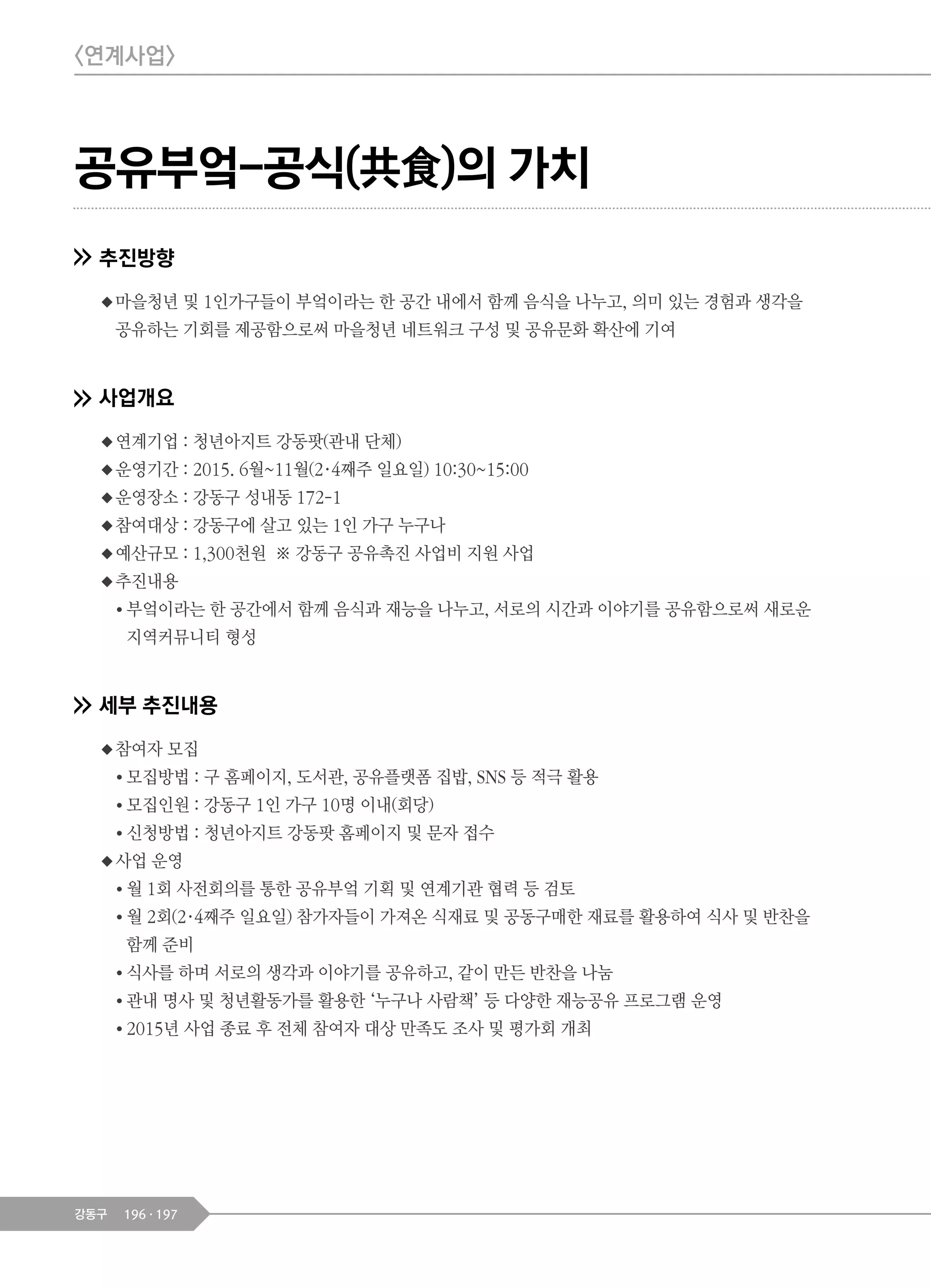 196 197강동구
공유부엌-공식(共食)의 가치
추진방향
◆마을청년 및 1인가구들이 부엌이라는 한 공간 내에서 함께 음식을 나누고, 의미 있는 경험과 생각을
공유하는 기회를 제공함으로써 마을청년 네트워크 구성 및 공유문화 확산에 기여
사업개요
◆연계기업 : 청년아지트 강동팟(관내 단체)
◆운영기간 : 2015. 6월~11월(2·4째주 일요일) 10:30~15:00
◆운영장소 : 강동구 성내동 172-1
◆참여대상 : 강동구에 살고 있는 1인 가구 누구나
◆예산규모 : 1,300천원 ※ 강동구 공유촉진 사업비 지원 사업
◆추진내용
● 부엌이라는 한 공간에서 함께 음식과 재능을 나누고, 서로의 시간과 이야기를 공유함으로써 새로운
지역커뮤니티 형성
세부 추진내용
◆참여자 모집
● 모집방법 : 구 홈페이지, 도서관, 공유플랫폼 집밥, SNS 등 적극 활용
● 모집인원 : 강동구 1인 가구 10명 이내(회당)
● 신청방법 : 청년아지트 강동팟 홈페이지 및 문자 접수
◆사업 운영
● 월 1회 사전회의를 통한 공유부엌 기획 및 연계기관 협력 등 검토
● 월 2회(2·4째주 일요일) 참가자들이 가져온 식재료 및 공동구매한 재료를 활용하여 식사 및 반찬을
함께 준비
● 식사를 하며 서로의 생각과 이야기를 공유하고, 같이 만든 반찬을 나눔
● 관내 명사 및 청년활동가를 활용한 ‘누구나 사람책’ 등 다양한 재능공유 프로그램 운영
● 2015년 사업 종료 후 전체 참여자 대상 만족도 조사 및 평가회 개최
<연계사업>
 