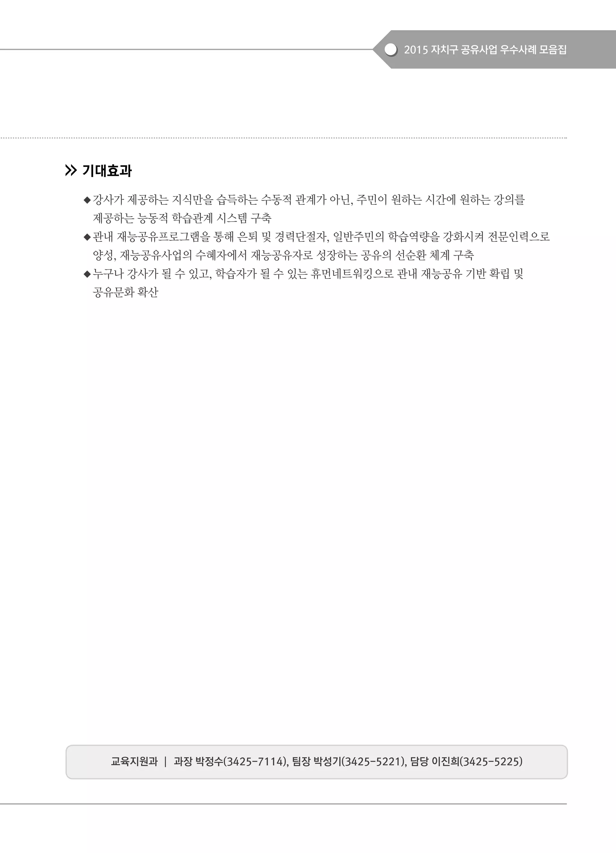 2015 자치구 공유사업 우수사례 모음집
기대효과
◆강사가 제공하는 지식만을 습득하는 수동적 관계가 아닌, 주민이 원하는 시간에 원하는 강의를
제공하는 능동적 학습관계 시스템 구축
◆관내 재능공유프로그램을 통해 은퇴 및 경력단절자, 일반주민의 학습역량을 강화시켜 전문인력으로
양성, 재능공유사업의 수혜자에서 재능공유자로 성장하는 공유의 선순환 체계 구축
◆누구나 강사가 될 수 있고, 학습자가 될 수 있는 휴먼네트워킹으로 관내 재능공유 기반 확립 및
공유문화 확산
교육지원과 ┃ 과장 박정수(3425-7114), 팀장 박성기(3425-5221), 담당 이진희(3425-5225)
 