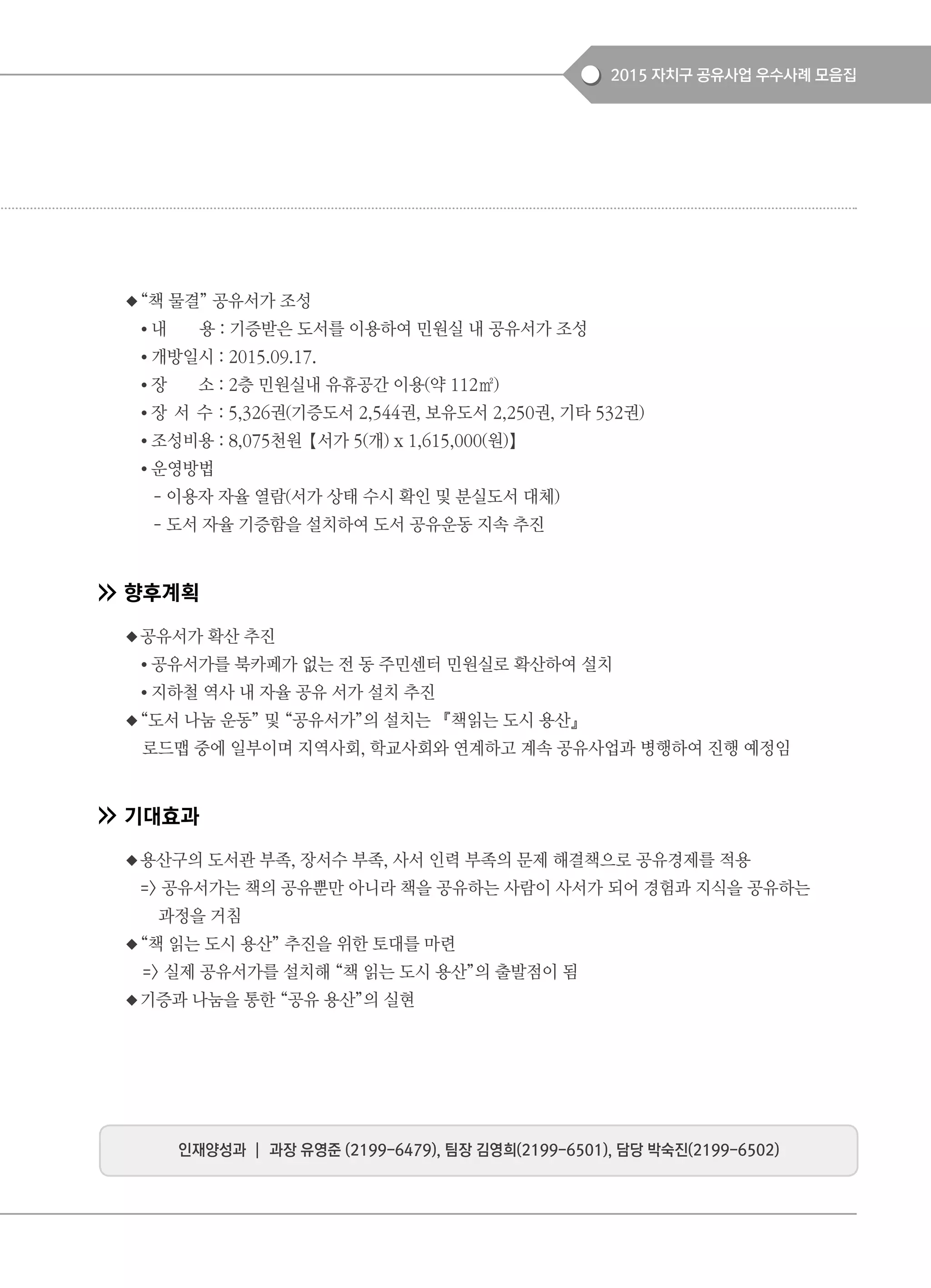 2015 자치구 공유사업 우수사례 모음집
◆“책 물결” 공유서가 조성
● 내 용 : 기증받은 도서를 이용하여 민원실 내 공유서가 조성
● 개방일시 : 2015.09.17.
● 장 소 : 2층 민원실내 유휴공간 이용(약 112㎡)
● 장 서 수 : 5,326권(기증도서 2,544권, 보유도서 2,250권, 기타 532권)
● 조성비용 : 8,075천원【서가 5(개) x 1,615,000(원)】
● 운영방법
- 이용자 자율 열람(서가 상태 수시 확인 및 분실도서 대체)
- 도서 자율 기증함을 설치하여 도서 공유운동 지속 추진
향후계획
◆공유서가 확산 추진
● 공유서가를 북카페가 없는 전 동 주민센터 민원실로 확산하여 설치
● 지하철 역사 내 자율 공유 서가 설치 추진
◆“도서 나눔 운동” 및 “공유서가”의 설치는 『책읽는 도시 용산』
로드맵 중에 일부이며 지역사회, 학교사회와 연계하고 계속 공유사업과 병행하여 진행 예정임
기대효과
◆용산구의 도서관 부족, 장서수 부족, 사서 인력 부족의 문제 해결책으로 공유경제를 적용
=> 공유서가는 책의 공유뿐만 아니라 책을 공유하는 사람이 사서가 되어 경험과 지식을 공유하는
과정을 거침
◆“책 읽는 도시 용산” 추진을 위한 토대를 마련
=> 실제 공유서가를 설치해 “책 읽는 도시 용산”의 출발점이 됨
◆기증과 나눔을 통한 “공유 용산”의 실현
인재양성과 ┃ 과장 유영준 (2199-6479), 팀장 김영희(2199-6501), 담당 박숙진(2199-6502)
 