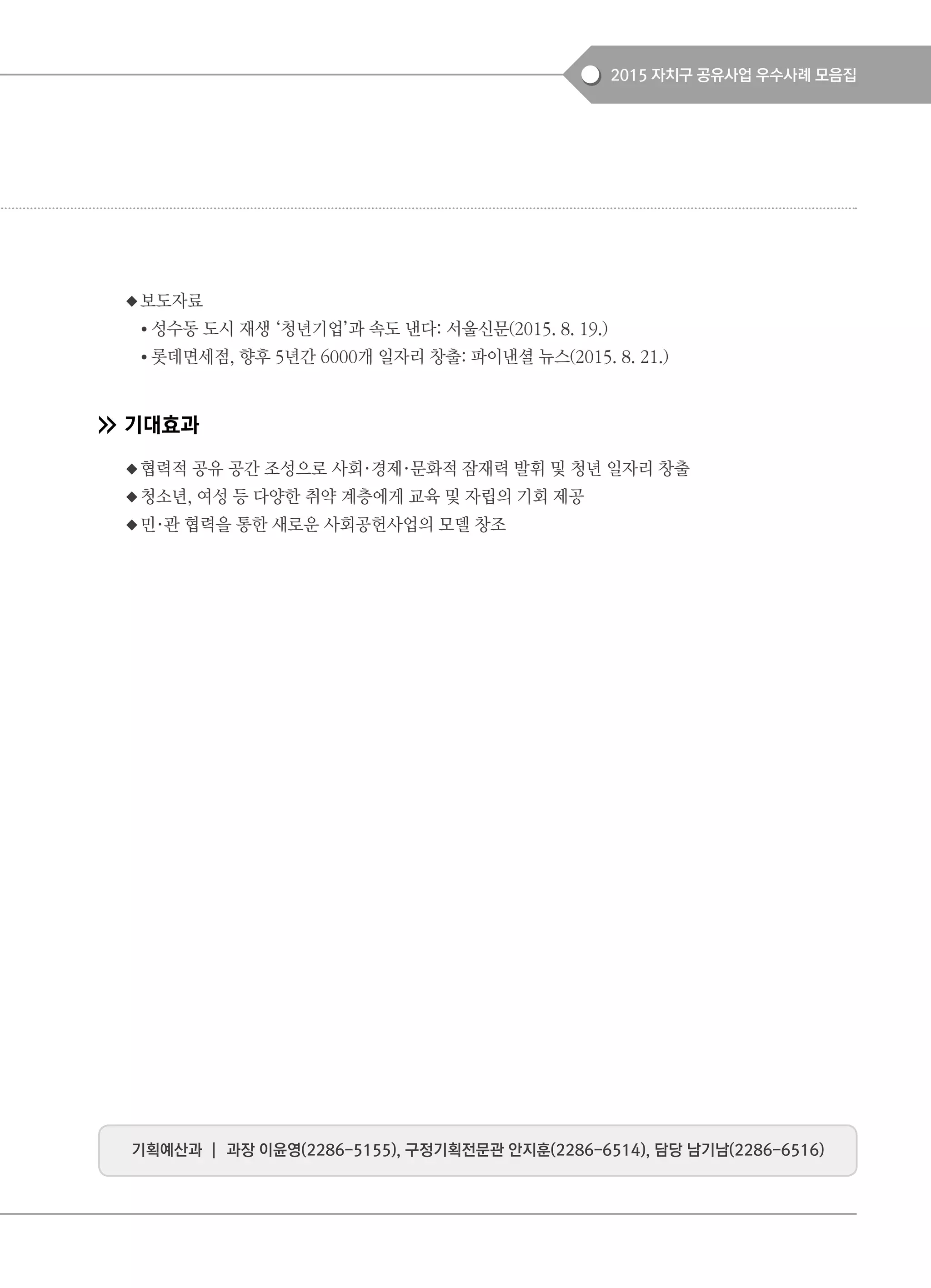 2015 자치구 공유사업 우수사례 모음집
◆보도자료
● 성수동 도시 재생 ‘청년기업’과 속도 낸다: 서울신문(2015. 8. 19.)
● 롯데면세점, 향후 5년간 6000개 일자리 창출: 파이낸셜 뉴스(2015. 8. 21.)
기대효과
◆협력적 공유 공간 조성으로 사회·경제·문화적 잠재력 발휘 및 청년 일자리 창출
◆청소년, 여성 등 다양한 취약 계층에게 교육 및 자립의 기회 제공
◆민·관 협력을 통한 새로운 사회공헌사업의 모델 창조
기획예산과 ┃ 과장 이윤영(2286-5155), 구정기획전문관 안지훈(2286-6514), 담당 남기남(2286-6516)
 