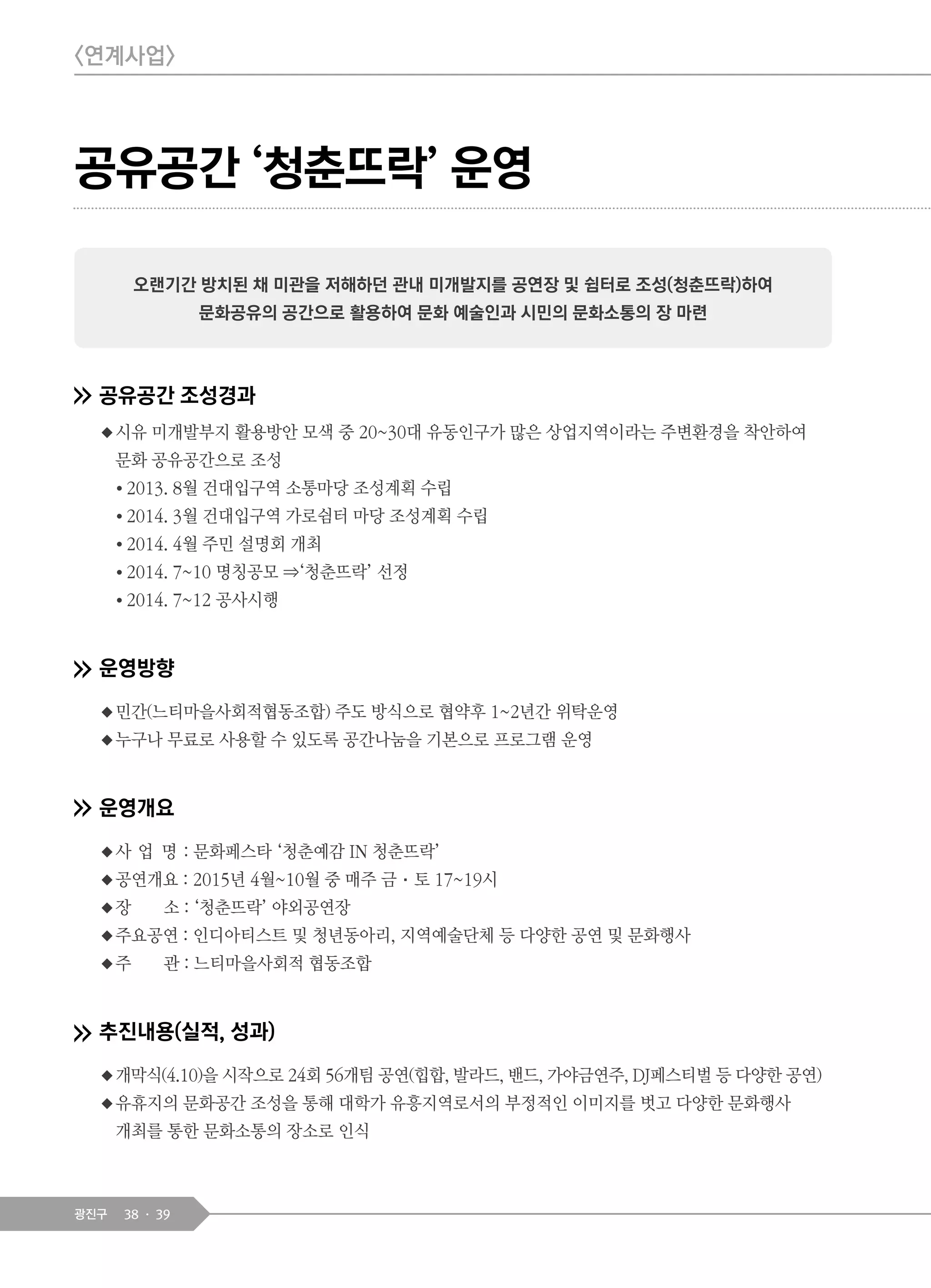 38 39광진구
<연계사업>
공유공간 조성경과
◆시유 미개발부지 활용방안 모색 중 20~30대 유동인구가 많은 상업지역이라는 주변환경을 착안하여
문화 공유공간으로 조성
● 2013. 8월 건대입구역 소통마당 조성계획 수립
● 2014. 3월 건대입구역 가로쉼터 마당 조성계획 수립
● 2014. 4월 주민 설명회 개최
● 2014. 7~10 명칭공모 ⇒‘청춘뜨락’ 선정
● 2014. 7~12 공사시행
운영방향
◆민간(느티마을사회적협동조합) 주도 방식으로 협약후 1~2년간 위탁운영
◆누구나 무료로 사용할 수 있도록 공간나눔을 기본으로 프로그램 운영
운영개요
◆사 업 명 : 문화페스타 ‘청춘예감 IN 청춘뜨락’
◆공연개요 : 2015년 4월~10월 중 매주 금·토 17~19시
◆장 소 : ‘청춘뜨락’ 야외공연장
◆주요공연 : 인디아티스트 및 청년동아리, 지역예술단체 등 다양한 공연 및 문화행사
◆주 관 : 느티마을사회적 협동조합
추진내용(실적, 성과)
◆개막식(4.10)을 시작으로 24회 56개팀 공연(힙합, 발라드, 밴드, 가야금연주, DJ페스티벌 등 다양한 공연)
◆유휴지의 문화공간 조성을 통해 대학가 유흥지역로서의 부정적인 이미지를 벗고 다양한 문화행사
개최를 통한 문화소통의 장소로 인식
오랜기간 방치된 채 미관을 저해하던 관내 미개발지를 공연장 및 쉼터로 조성(청춘뜨락)하여
문화공유의 공간으로 활용하여 문화 예술인과 시민의 문화소통의 장 마련
공유공간 ‘청춘뜨락’ 운영
 