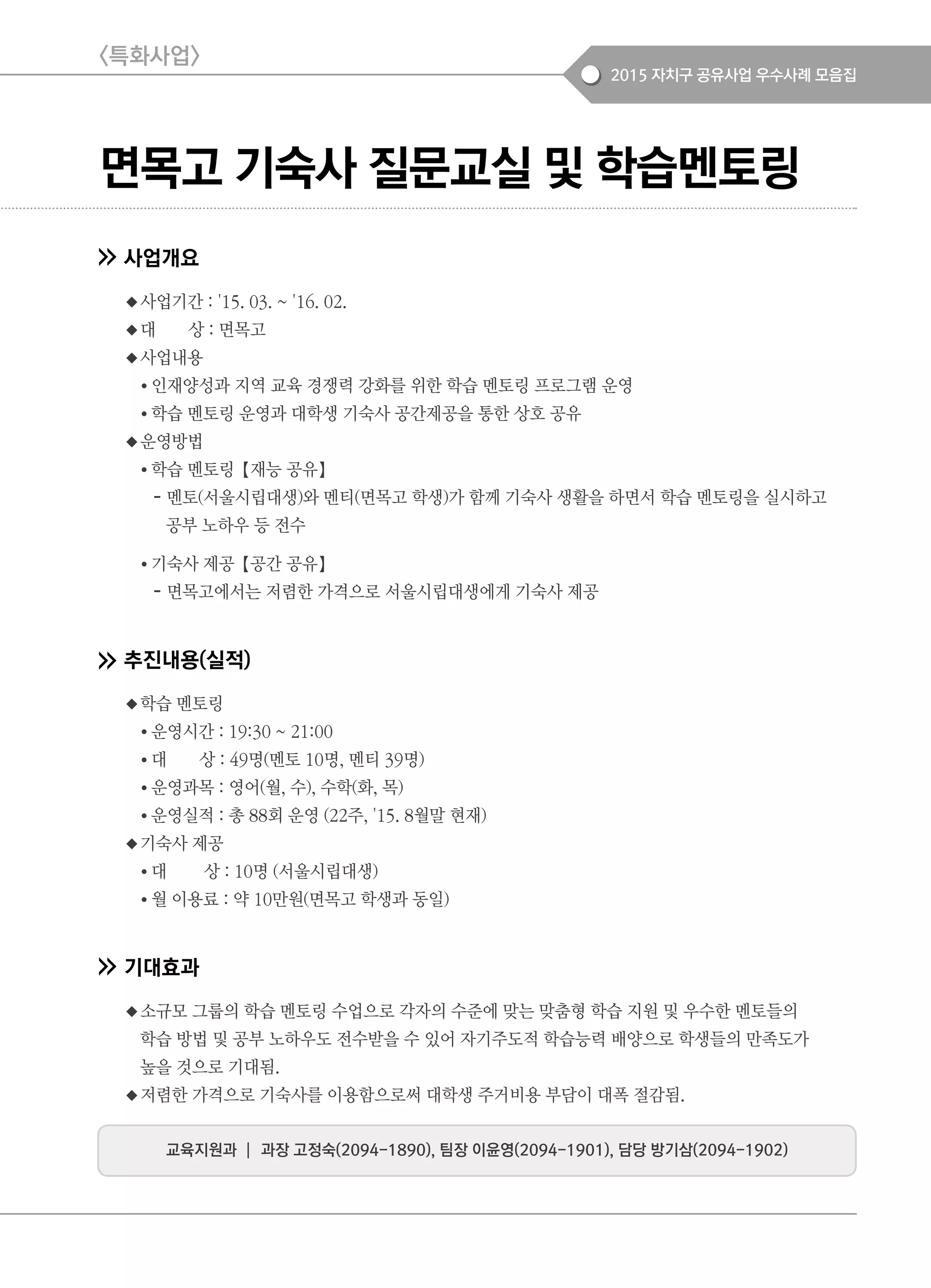 2015 자치구 공유사업 우수사례 모음집
면목고 기숙사 질문교실 및 학습멘토링
사업개요
◆사업기간 : '15. 03. ~ '16. 02.
◆대 상 : 면목고
◆사업내용
● 인재양성과 지역 교육 경쟁력 강화를 위한 학습 멘토링 프로그램 운영
● 학습 멘토링 운영과 대학생 기숙사 공간제공을 통한 상호 공유
◆운영방법
● 학습 멘토링【재능 공유】
- 멘토(서울시립대생)와 멘티(면목고 학생)가 함께 기숙사 생활을 하면서 학습 멘토링을 실시하고
공부 노하우 등 전수
● 기숙사 제공【공간 공유】
- 면목고에서는 저렴한 가격으로 서울시립대생에게 기숙사 제공
추진내용(실적)
◆학습 멘토링
● 운영시간 : 19:30 ~ 21:00
● 대 상 : 49명(멘토 10명, 멘티 39명)
● 운영과목 : 영어(월, 수), 수학(화, 목)
● 운영실적 : 총 88회 운영 (22주, '15. 8월말 현재)
◆기숙사 제공
● 대 상 : 10명 (서울시립대생)
● 월 이용료 : 약 10만원(면목고 학생과 동일)
기대효과
◆소규모 그룹의 학습 멘토링 수업으로 각자의 수준에 맞는 맞춤형 학습 지원 및 우수한 멘토들의
학습 방법 및 공부 노하우도 전수받을 수 있어 자기주도적 학습능력 배양으로 학생들의 만족도가
높을 것으로 기대됨.
◆저렴한 가격으로 기숙사를 이용함으로써 대학생 주거비용 부담이 대폭 절감됨.
<특화사업>
교육지원과 ┃ 과장 고정숙(2094-1890), 팀장 이윤영(2094-1901), 담당 방기삼(2094-1902)
 