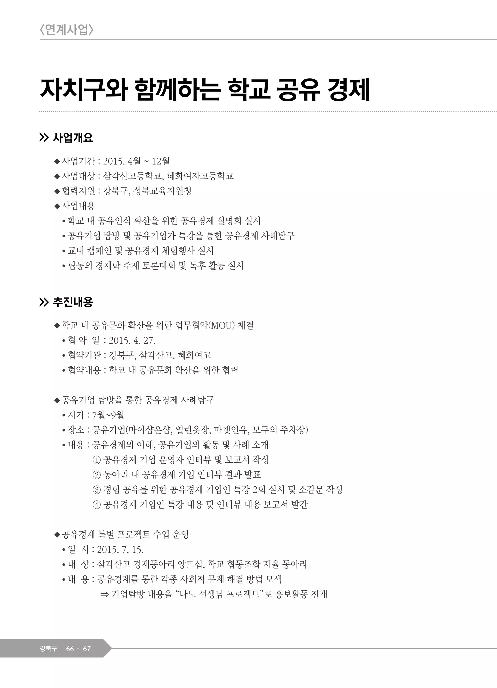 66 67강북구
자치구와 함께하는 학교 공유 경제
사업개요
◆사업기간 : 2015. 4월 ~ 12월
◆사업대상 : 삼각산고등학교, 혜화여자고등학교
◆협력지원 : 강북구, 성북교육지원청
◆사업내용
● 학교 내 공유인식 확산을 위한 공유경제 설명회 실시
● 공유기업 탐방 및 공유기업가 특강을 통한 공유경제 사례탐구
● 교내 캠페인 및 공유경제 체험행사 실시
● 협동의 경제학 주제 토론대회 및 독후 활동 실시
추진내용
◆학교 내 공유문화 확산을 위한 업무협약(MOU) 체결
● 협 약 일 : 2015. 4. 27.
● 협약기관 : 강북구, 삼각산고, 혜화여고
● 협약내용 : 학교 내 공유문화 확산을 위한 협력
◆공유기업 탐방을 통한 공유경제 사례탐구
● 시기 : 7월~9월
● 장소 : 공유기업(마이샵온샵, 열린옷장, 마켓인유, 모두의 주차장)
● 내용 : 공유경제의 이해, 공유기업의 활동 및 사례 소개
① 공유경제 기업 운영자 인터뷰 및 보고서 작성
② 동아리 내 공유경제 기업 인터뷰 결과 발표
③ 경험 공유를 위한 공유경제 기업인 특강 2회 실시 및 소감문 작성
④ 공유경제 기업인 특강 내용 및 인터뷰 내용 보고서 발간
◆공유경제 특별 프로젝트 수업 운영
● 일 시 : 2015. 7. 15.
● 대 상 : 삼각산고 경제동아리 앙트십, 학교 협동조합 자율 동아리
● 내 용 : 공유경제를 통한 각종 사회적 문제 해결 방법 모색
⇒ 기업탐방 내용을 “나도 선생님 프로젝트”로 홍보활동 전개
<연계사업>
 