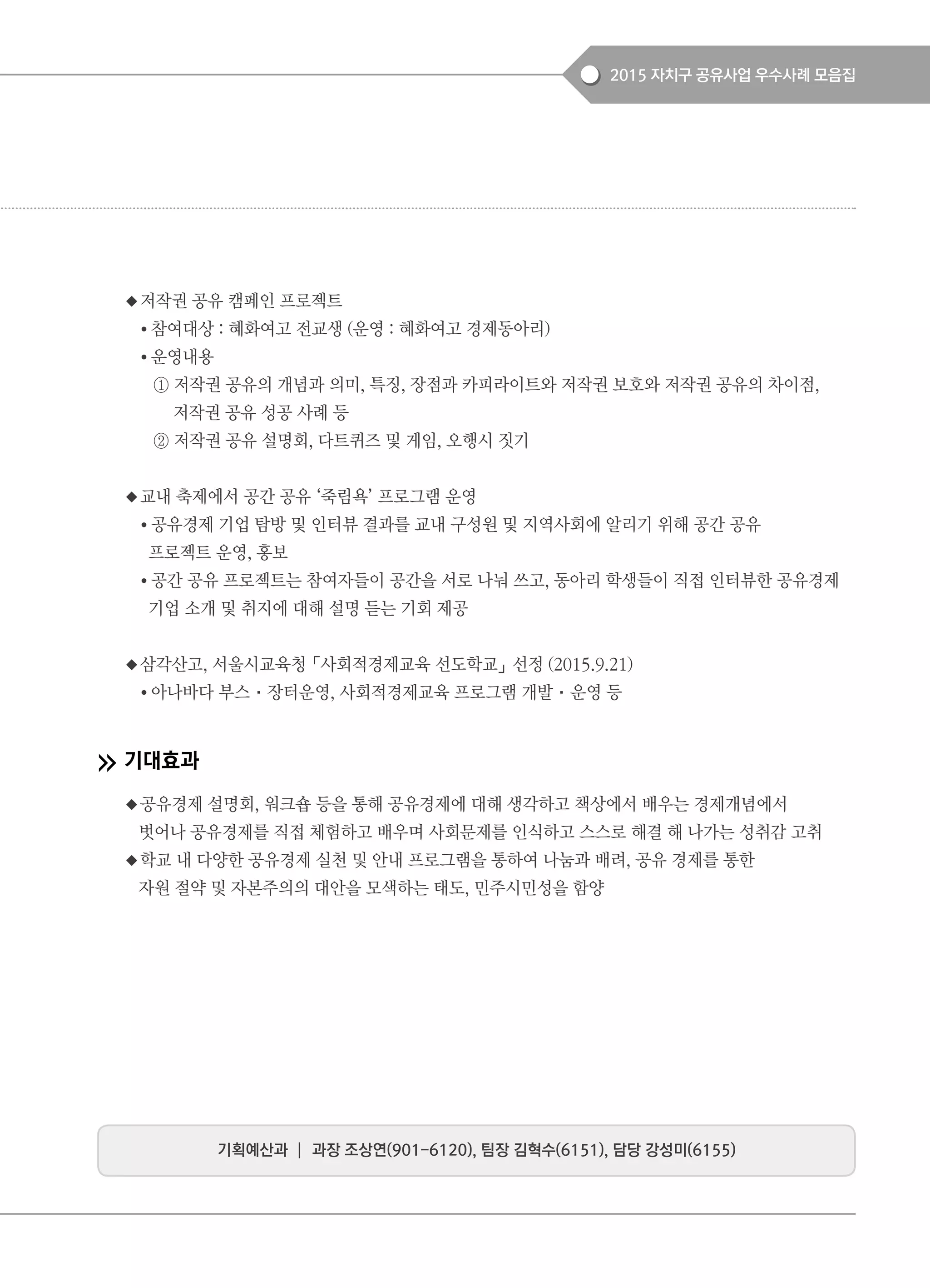 2015 자치구 공유사업 우수사례 모음집
◆저작권 공유 캠페인 프로젝트
● 참여대상 : 혜화여고 전교생 (운영 : 혜화여고 경제동아리)
● 운영내용
① 저작권 공유의 개념과 의미, 특징, 장점과 카피라이트와 저작권 보호와 저작권 공유의 차이점,
저작권 공유 성공 사례 등
② 저작권 공유 설명회, 다트퀴즈 및 게임, 오행시 짓기
◆교내 축제에서 공간 공유 ‘죽림욕’ 프로그램 운영
● 공유경제 기업 탐방 및 인터뷰 결과를 교내 구성원 및 지역사회에 알리기 위해 공간 공유
프로젝트 운영, 홍보
● 공간 공유 프로젝트는 참여자들이 공간을 서로 나눠 쓰고, 동아리 학생들이 직접 인터뷰한 공유경제
기업 소개 및 취지에 대해 설명 듣는 기회 제공
◆삼각산고, 서울시교육청「사회적경제교육 선도학교」선정 (2015.9.21)
● 아나바다 부스·장터운영, 사회적경제교육 프로그램 개발·운영 등
기대효과
◆공유경제 설명회, 워크숍 등을 통해 공유경제에 대해 생각하고 책상에서 배우는 경제개념에서
벗어나 공유경제를 직접 체험하고 배우며 사회문제를 인식하고 스스로 해결 해 나가는 성취감 고취
◆학교 내 다양한 공유경제 실천 및 안내 프로그램을 통하여 나눔과 배려, 공유 경제를 통한
자원 절약 및 자본주의의 대안을 모색하는 태도, 민주시민성을 함양
기획예산과 ┃ 과장 조상연(901-6120), 팀장 김혁수(6151), 담당 강성미(6155)
 