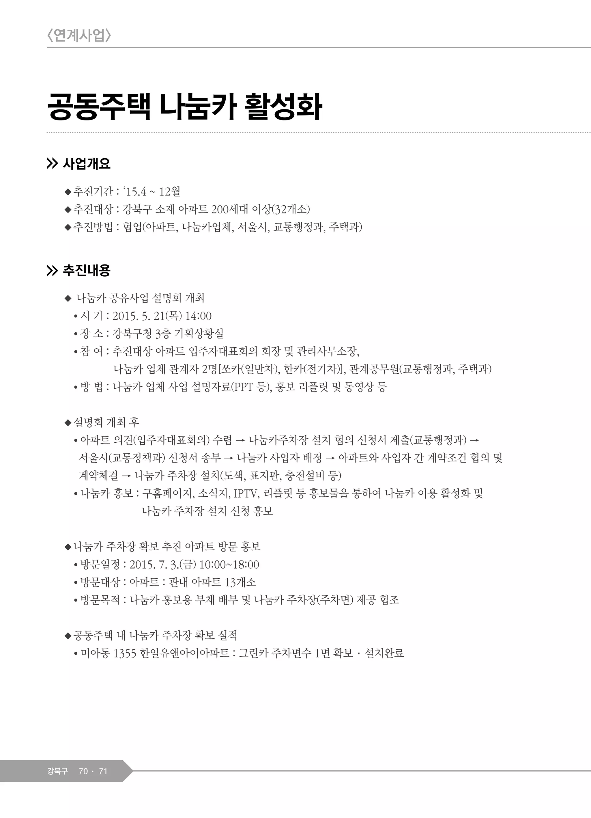70 71강북구
공동주택 나눔카 활성화
사업개요
◆추진기간 : ‘15.4 ~ 12월
◆추진대상 : 강북구 소재 아파트 200세대 이상(32개소)
◆추진방법 : 협업(아파트, 나눔카업체, 서울시, 교통행정과, 주택과)
추진내용
◆ 나눔카 공유사업 설명회 개최
● 시 기 : 2015. 5. 21(목) 14:00
● 장 소 : 강북구청 3층 기획상황실
● 참 여 : 추진대상 아파트 입주자대표회의 회장 및 관리사무소장,
나눔카 업체 관계자 2명[쏘카(일반차), 한카(전기차)], 관계공무원(교통행정과, 주택과)
● 방 법 : 나눔카 업체 사업 설명자료(PPT 등), 홍보 리플릿 및 동영상 등
◆설명회 개최 후
● 아파트 의견(입주자대표회의) 수렴 → 나눔카주차장 설치 협의 신청서 제출(교통행정과) →
서울시(교통정책과) 신청서 송부 → 나눔카 사업자 배정 → 아파트와 사업자 간 계약조건 협의 및
계약체결 → 나눔카 주차장 설치(도색, 표지판, 충전설비 등)
● 나눔카 홍보 : 구홈페이지, 소식지, IPTV, 리플릿 등 홍보물을 통하여 나눔카 이용 활성화 및
나눔카 주차장 설치 신청 홍보
◆나눔카 주차장 확보 추진 아파트 방문 홍보
● 방문일정 : 2015. 7. 3.(금) 10:00~18:00
● 방문대상 : 아파트 : 관내 아파트 13개소
● 방문목적 : 나눔카 홍보용 부채 배부 및 나눔카 주차장(주차면) 제공 협조
◆공동주택 내 나눔카 주차장 확보 실적
● 미아동 1355 한일유앤아이아파트 : 그린카 주차면수 1면 확보·설치완료
<연계사업>
 