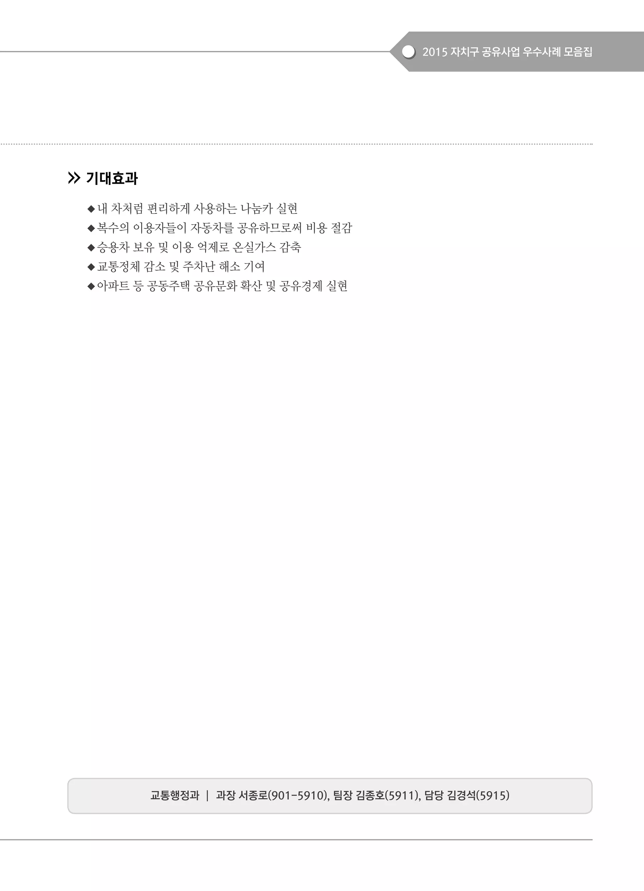 2015 자치구 공유사업 우수사례 모음집
기대효과
◆내 차처럼 편리하게 사용하는 나눔카 실현
◆복수의 이용자들이 자동차를 공유하므로써 비용 절감
◆승용차 보유 및 이용 억제로 온실가스 감축
◆교통정체 감소 및 주차난 해소 기여
◆아파트 등 공동주택 공유문화 확산 및 공유경제 실현
교통행정과 ┃ 과장 서종로(901-5910), 팀장 김종호(5911), 담당 김경석(5915)
 
