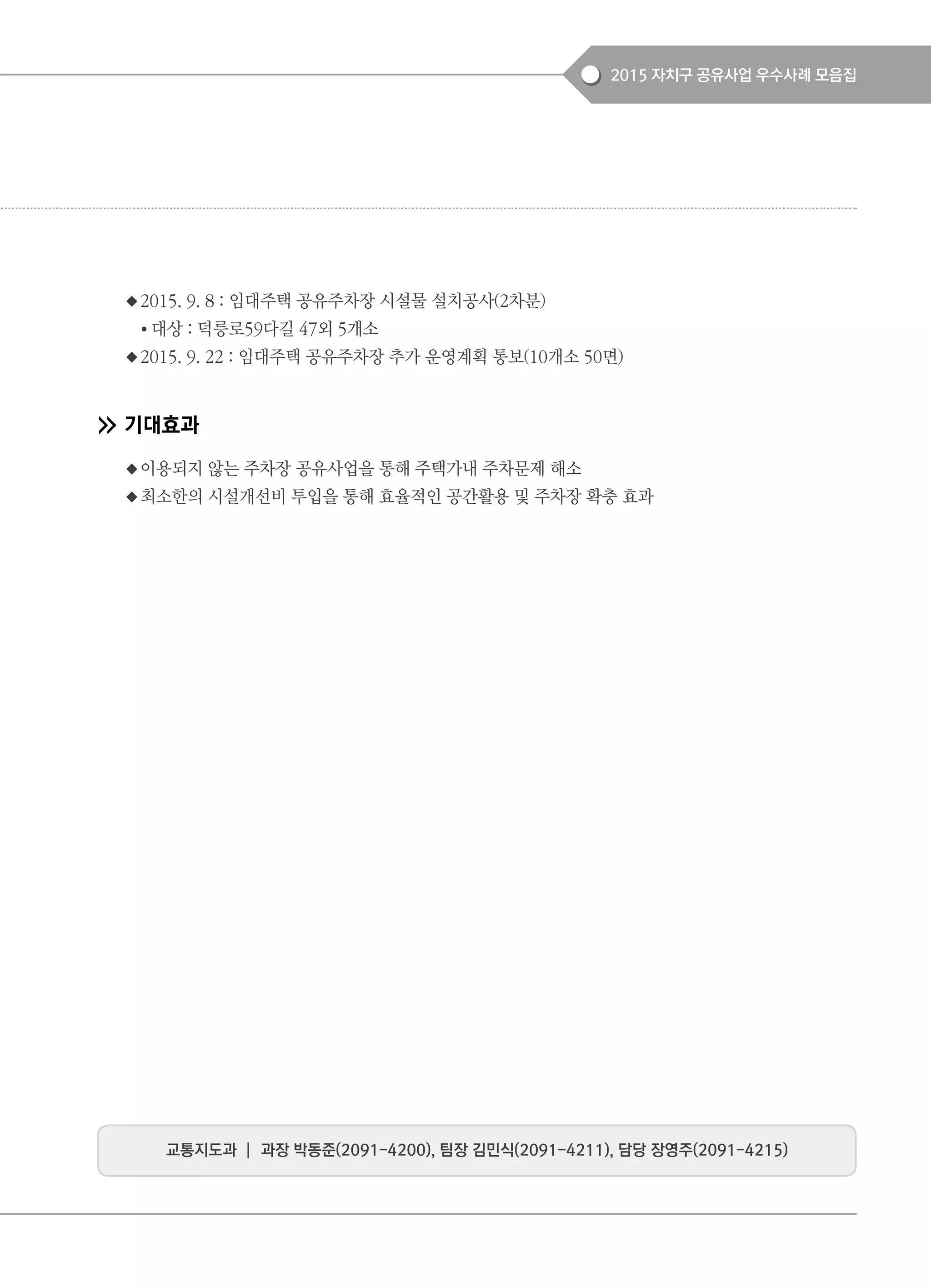 2015 자치구 공유사업 우수사례 모음집
◆2015. 9. 8 : 임대주택 공유주차장 시설물 설치공사(2차분)
● 대상 : 덕릉로59다길 47외 5개소
◆2015. 9. 22 : 임대주택 공유주차장 추가 운영계획 통보(10개소 50면)
기대효과
◆이용되지 않는 주차장 공유사업을 통해 주택가내 주차문제 해소
◆최소한의 시설개선비 투입을 통해 효율적인 공간활용 및 주차장 확충 효과
교통지도과 ┃ 과장 박동준(2091-4200), 팀장 김민식(2091-4211), 담당 장영주(2091-4215)
 