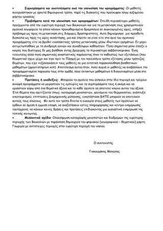 • Συμπεράσματα και αποτελέσματα από την υλοποίηση του προγράμματος: Οι μαθητές
συνεργάστηκαν με αρκετά δημιουργικό τρόπο, παρά τις δυσκολίες που προέκυψαν λόγω αυξημένου
φόρτου εργασίας
• Προβλήματα κατά την υλοποίηση των προγραμμάτων: Επειδή περισσότεροι μαθητές
προέρχονται από την ευρύτερη περιοχή των Βουκολιών και για τη μετακίνηση τους χρησιμοποιούν
σχολικά λεωφορεία τα οποία κάνουν προκαθορισμένα δρομολόγια σε συγκεκριμένες ώρες, υπήρξε
πρόβλημα ως προς τη μετακίνηση στις διάφορες δραστηριότητες. Αυτό δημιούργησε μια πρόσθετη
δυσκολία ως προς τις ώρες συνάντησης, μια και έπρεπε να είναι είτε στα όρια του σχολικού
προγράμματος είτε να βρεθεί εναλλακτικός τρόπος μετακίνησης μέσω ιδιωτικών οχημάτων. Εν μέρει
αντιμετωπίσθηκε με τη συνδρομή γονιών και συναδέλφων καθηγητών. Πολύ σημαντικό ρόλο έπαιξε ο
καιρός που δυστυχώς δε μας βοήθησε όντας βροχερός τα περισσότερα σαββατοκύριακα. Ένας
τελευταίος αλλά πολύ σημαντικός ανασταλτικός παράγοντας ήταν το καθεστώς των εξετάσεων (που
θεωρητικά ίσχυε μέχρι και λίγο πριν το Πάσχα) με τον πανελλήνιο τρόπο εξέτασης μέσω τράπεζας
θεμάτων, που είχε «εξαναγκάσει» τους μαθητές σε μια εντατική παρακολούθηση βοηθητικών
μαθημάτων (φροντιστηρίων κλπ). Αποτέλεσμα αυτού ήταν, πολύ συχνά οι μαθητές να αναβάλλουν την
προγραμματισμένη παρουσία τους στην ομάδα, λόγο έκτακτων μαθημάτων ή διαγωνισμάτων μέσα στο
σαββατοκύριακο.
• Προτάσεις ή υποδείξεις: Μπορούν τα σχολεία που ανήκουν στην ίδια περιοχή και τρέχουν
συναφή προγράμματα να μοιραστούν τις εμπειρίες και τα συμπεράσματα τους ή ακόμη και να
εργαστούν γύρω από ένα θεματικό άξονα και το κάθε σχολείο να αποτελεί κλώνο αυτού του άξονα.
Έτσι θέματα που σχετίζονται όπως: καταγραφή μονοπατιών, φαινόμενο του θερμοκηπίου, ανάπτυξη
οικοτουρισμού, επιπτώσεις βιομηχανικής ρύπανσης, εγκατάσταση ΒΑΠΕ μπορούν να αποτελούν
αυτούς τους κλώνους. Με αυτό τον τρόπο δίνεται η ευκαιρία στους μαθητές των σχολείων να
έρθουν σε άμεση ή έμμεση επαφή, να αναζητήσουν εστίες πληροφόρησης και κέντρα ενημέρωσης
ταυτόχρονα, να κάνουν κοινές δράσεις και προτάσεις επιδιώκοντας μια ουσιαστική ενημέρωση της
τοπικής κοινωνίας.
• Μελλοντικά σχέδια: Ολοκλήρωση καταγραφής μονοπατιών και διαδρομών της ευρύτερης
περιοχής των Βουκολιών με παράλληλη δημιουργία του ψηφιακού (γεωγραφικού – θεματικού) χάρτη.
Γνωριμία με αντίστοιχες περιοχές στην ευρύτερη περιοχή του νησιού.
Ο συντονιστής
Γιακουμάκης Μανώλης
 