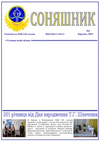 №3
Розбишівська ЗОШ І-ІІІ ступенів ШКІЛЬНА ГАЗЕТА березень, 2015
• Головна подія місяця
10 березня в Розбишівській ЗОШ І-ІІІ ступенів
проведено усний журнал з нагоди 201 річниці від Дня
народження Т.Г.Шевченка. Ведучі: Дузь В.,Балан К.,
Рябовол А., Купко А. перегорнули сторінки дитинства ,
юності , мистецької та поетичної творчості Кобзаря.
Майстерно прочитали вірші Приходько О. та Пучков К.
Усний журнал супроводжувався мультимедійним
показом та піснями на слова Т.Шевченка.
 