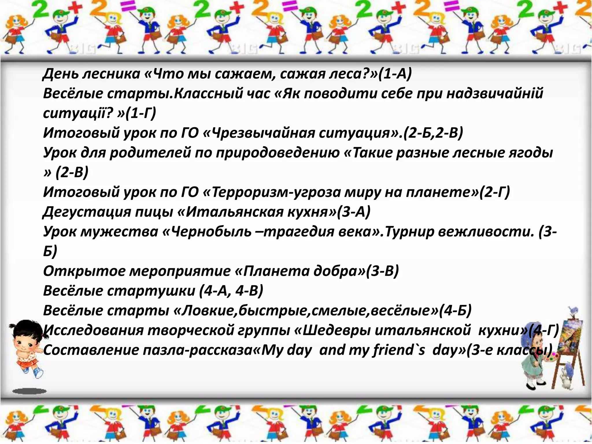 День лесника «Что мы сажаем, сажая леса?»(1-А)
Весёлые старты.Классный час «Як поводити себе при надзвичайній
ситуації? »(1-Г)
Итоговый урок по ГО «Чрезвычайная ситуация».(2-Б,2-В)
Урок для родителей по природоведению «Такие разные лесные ягоды
» (2-В)
Итоговый урок по ГО «Терроризм-угроза миру на планете»(2-Г)
Дегустация пицы «Итальянская кухня»(3-А)
Урок мужества «Чернобыль –трагедия века».Турнир вежливости. (3-
Б)
Открытое мероприятие «Планета добра»(3-В)
Весёлые стартушки (4-А, 4-В)
Весёлые старты «Ловкие,быстрые,смелые,весёлые»(4-Б)
Исследования творческой группы «Шедевры итальянской кухни»(4-Г)
Составление пазла-рассказа«Mу day and my friend`s day»(3-е классы)
 