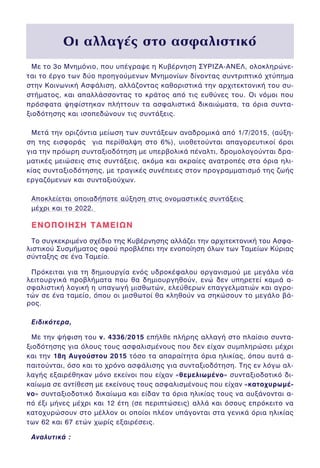 Ìå ôï 3ï Ìíçìüíéï, ðïõ õðÝãñáøå ç ÊõâÝñíçóç ÓÕÑÉÆÁ-ÁÍÅË, ïëïêëçñþíå-
ôáé ôï Ýñãï ôùí äýï ðñïçãïýìåíùí Ìíçìïíßùí äßíïíôáò óõíôñéðôéêü ÷ôýðçìá
óôçí ÊïéíùíéêÞ ÁóöÜëéóç, áëëÜæïíôáò êáèïñéóôéêÜ ôçí áñ÷éôåêôïíéêÞ ôïõ óõ-
óôÞìáôïò, êáé áðáëëÜóóïíôáò ôï êñÜôïò áðü ôéò åõèýíåò ôïõ. Ïé íüìïé ðïõ
ðñüóöáôá øçößóôçêáí ðëÞôôïõí ôá áóöáëéóôéêÜ äéêáéþìáôá, ôá üñéá óõíôá-
îéïäüôçóçò êáé éóïðåäþíïõí ôéò óõíôÜîåéò.
ÌåôÜ ôçí ïñéæüíôéá ìåßùóç ôùí óõíôÜîåùí áíáäñïìéêÜ áðü 1/7/2015, (áýîç-
óç ôçò åéóöïñÜò ãéá ðåñßèáëøç óôï 6%), õéïèåôïýíôáé áðáãïñåõôéêïß üñïé
ãéá ôçí ðñüùñç óõíôáîéïäüôçóç ìå õðåñâïëéêÜ ðÝíáëôé, äñïìïëïãïýíôáé äñá-
ìáôéêÝò ìåéþóåéò óôéò óõíôÜîåéò, áêüìá êáé áêñáßåò áíáôñïðÝò óôá üñéá çëé-
êßáò óõíôáîéïäüôçóçò, ìå ôñáãéêÝò óõíÝðåéåò óôïí ðñïãñáììáôéóìü ôçò æùÞò
åñãáæüìåíùí êáé óõíôáîéïý÷ùí.
Áðïêëåßåôáé ïðïéáäÞðïôå áýîçóç óôéò ïíïìáóôéêÝò óõíôÜîåéò
ìÝ÷ñé êáé ôï 2022.
ÅÍÏÐÏÉÇÓÇ ÔÁÌÅÉÙÍÅÍÏÐÏÉÇÓÇ ÔÁÌÅÉÙÍ
Ôï óõãêåêñéìÝíï ó÷Ýäéï ôçò ÊõâÝñíçóçò áëëÜæåé ôçí áñ÷éôåêôïíéêÞ ôïõ Áóöá-
ëéóôéêïý ÓõóìÞìáôïò áöïý ðñïâëÝðåé ôçí åíïðïßçóç üëùí ôùí Ôáìåßùí Êýñéáò
óýíôáîçò óå Ýíá Ôáìåßï.
Ðñüêåéôáé ãéá ôç äçìéïõñãßá åíüò õäñïêÝöáëïõ ïñãáíéóìïý ìå ìåãÜëá íÝá
ëåéôïõñãéêÜ ðñïâëÞìáôá ðïõ èá äçìéïõñãçèïýí, åíþ äåí õðçñåôåß êáìéÜ á-
óöáëéóôéêÞ ëïãéêÞ ç õðáãùãÞ ìéóèùôþí, åëåýèåñùí åðáããåëìáôéþí êáé áãñï-
ôþí óå Ýíá ôáìåßï, üðïõ ïé ìéóèùôïß èá êëçèïýí íá óçêþóïõí ôï ìåãÜëï âÜ-
ñïò.
Åéäéêüôåñá,
Ìå ôçí øÞöéóç ôïõ í. 4336/2015 åðÞëèå ðëÞñçò áëëáãÞ óôï ðëáßóéï óõíôá-
îéïäüôçóçò ãéá üëïõò ôïõò áóöáëéóìÝíïõò ðïõ äåí åß÷áí óõìðëçñþóåé ìÝ÷ñé
êáé ôçí 18ç Áõãïýóôïõ 2015 ôüóï ôá áðáñáßôçôá üñéá çëéêßáò, üðïõ áõôÜ á-
ðáéôïýíôáé, üóï êáé ôï ÷ñüíï áóöÜëéóçò ãéá óõíôáîéïäüôçóç. Ôçò åí ëüãù áë-
ëáãÞò åîáéñÝèçêáí ìüíï åêåßíïé ðïõ åß÷áí «èåìåëéùìÝíï» óõíôáîéïäïôéêü äé-
êáßùìá óå áíôßèåóç ìå åêåßíïõò ôïõò áóöáëéóìÝíïõò ðïõ åß÷áí «êáôï÷õñùìÝ-
íï» óõíôáîéïäïôéêü äéêáßùìá êáé åßäáí ôá üñéá çëéêßáò ôïõò íá áõîÜíïíôáé á-
ðü Ýîé ìÞíåò ìÝ÷ñé êáé 12 Ýôç (óå ðåñéðôþóåéò) áëëÜ êáé üóïõò åðñüêåéôï íá
êáôï÷õñþóïõí óôï ìÝëëïí ïé ïðïßïé ðëÝïí õðÜãïíôáé óôá ãåíéêÜ üñéá çëéêßáò
ôùí 62 êáé 67 åôþí ÷ùñßò åîáéñÝóåéò.
ÁíáëõôéêÜ :
√È ·ÏÏ·Á¤˜ ÛÙÔ ·ÛÊ·ÏÈÛÙÈÎﬁ√È ·ÏÏ·Á¤˜ ÛÙÔ ·ÛÊ·ÏÈÛÙÈÎﬁ
 