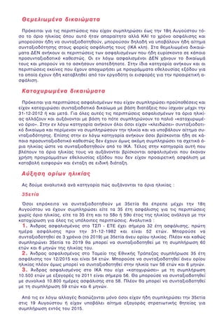 ÈåìåëéùìÝíá äéêáéþìáôáÈåìåëéùìÝíá äéêáéþìáôá
Ðñüêåéôáé ãéá ôéò ðåñéðôþóåéò ðïõ åß÷áí óõìðëçñþóåé Ýùò ôçí 18ç Áõãïýóôïõ ôü-
óï ôï üñéï çëéêßáò üðïõ áõôü Þôáí áðáñáßôçôï áëëÜ ÊÁÉ ôï ÷ñüíï áóöÜëéóçò êáé
ìðïñïýóáí Þäç íá óõíôáîéïäïôçèïýí, ìðïñïýóáí äçëáäÞ íá õðïâÜëïõí Þäç áßôçìá
óõíôáîéïäüôçóçò óôïõò öïñåßò áóöÜëéóÞò ôïõò (ÉÊÁ êëð). Óôá èåìåëéùìÝíá äéêáéþ-
ìáôá ÄÅÍ áíÞêïõí ïé ðåñéðôþóåéò ôùí áóöáëéóìÝíùí ðïõ Þäç åõñßóêïíôï óå êÜðïéï
ðñïóõíôáîéïäïôéêü êáèåóôþò. Ïé åí ëüãù áóöáëéóìÝíïé ÄÅÍ ÷Üíïõí ôï äéêáßùìÜ
ôïõò êáé ìðïñïýí íá ôï áóêÞóïõí ïðïôåäÞðïôå. Óôçí ßäéá êáôçãïñßá áíÞêïõí êáé ïé
ðåñéðôþóåéò åêåßíåò ðïõ Ý÷ïõí áðï÷ùñÞóåé ìå ðñïãñÜììáôá åèåëïõóßáò åîüäïõ ãéá
ôá ïðïßá Ý÷ïõí Þäç êáôáâëçèåß áðü ôïí åñãïäüôç ïé åéóöïñÝò ãéá ôçí ðñïáéñåôéêÞ á-
óöÜëéóç.
Êáôï÷õñùìÝíá äéêáéþìáôáÊáôï÷õñùìÝíá äéêáéþìáôá
Ðñüêåéôáé ãéá ðåñéðôþóåéò áóöáëéóìÝíùí ðïõ åß÷áí óõìðëçñþóåé ðñïûðïèÝóåéò êáé
åß÷áí êáôï÷õñþóåé óõíôáîéïäïôéêü äéêáßùìá ìå âÜóç äéáôÜîåéò ðïõ ßó÷õáí ìÝ÷ñé ôçí
31-12-2012 Þ êáé ìåôÜ. Ãéá üëåò áõôÝò ôéò ðåñéðôþóåéò áóöáëéóìÝíùí ôá üñéá çëéêß-
áò áëëÜæïõí êáé áõîÜíïíôáé ìå âÜóç ôï ðüôå óõìðëçñþíïõí ôï ðáëéü «êáôï÷õñùìÝ-
íï üñéï». Óôçí åí ëüãù êáôçãïñßá áíÞêïõí üëïé üóïé åß÷áí «êëåéäþóåé» óõíôáîéïäïôé-
êü äéêáßùìá êáé ðåñßìåíáí íá óõìðëçñþóïõí ôçí çëéêßá êáé íá õðïâÜëïõí áßôçìá óõ-
íôáîéïäüôçóçò. Åðßóçò óôçí åí ëüãù êáôçãïñßá áíÞêïõí üóïé âñßóêïíôáé Þäç óå êÜ-
ðïéï ðñïóõíôáîéïäïôéêü êáèåóôþò äåí Ý÷ïõí üìùò áêüìç óõìðëçñþóåé ôá ó÷åôéêÜ ü-
ñéá çëéêßáò þóôå íá óõíôáîéïäïôçèïýí áðü ôï ÉÊÁ. ÔÝëïò óôçí êáôçãïñßá áõôÞ ðïõ
âëÝðïõí ôá üñéá çëéêßáò ôïõò íá áõîÜíïíôáé âñßóêïíôáé áóöáëéóìÝíïé ðïõ Ýêáíáí
÷ñÞóç ðñïãñáììÜôùí åèåëïõóßáò åîüäïõ ðïõ äåí åß÷áí ðñïáéñåôéêÞ áóöÜëéóç ìå
êáôáâïëÞ åéóöïñþí êáé Ýíôáîç óå åéäéêÞ äéÜôáîç.
Áýîçóç ïñßùí çëéêßáòÁýîçóç ïñßùí çëéêßáò
Áò äïýìå áíáëõôéêÜ áíÜ êáôçãïñßá ðþò áõîÜíïíôáé ôá üñéá çëéêßáò :
35åôßá35åôßá
¼óïé åðñüêåéôï íá óõíôáîéïäïôçèïýí ìå 35åôßá èá Ýðñåðå ìÝ÷ñé ôçí 18ç
Áõãïýóôïõ íá Ý÷ïõí óõìðëçñþóåé åßôå ôá 35 Ýôç áóöÜëéóçò ãéá ôéò ðåñéðôþóåéò
÷ùñßò üñéï çëéêßáò, åßôå ôá 35 Ýôç êáé ôï 58ï Þ 59ï Ýôïò ôçò çëéêßáò áíÜëïãá ìå ôçí
êáôï÷ýñùóç ãéá üëåò ôéò õðüëïéðåò ðåñéðôþóåéò. ÁíáëõôéêÜ :
1.1. ¢íäñáò áóöáëéóìÝíïò óôï ÔÓÐ - ÅÔÅ Ý÷åé óÞìåñá 32 Ýôç áóöÜëéóçò, ðñþôç
çìÝñá áóöÜëéóçò ðñéí ôçí 31-12-1982 êáé åßíáé 52 åôþí. Ìðïñïýóå íá
óõíôáîéïäïôçèåß óå 3 ÷ñüíéá (ôï 2019) ìå 35åôßá Üíåõ ïñßïõ çëéêßáò. ÐëÝïí êáé êáèþò
óõìðëçñþíåé 35åôßá ôï 2019 èá ìðïñåß íá óõíôáîéïäïôçèåß ìå ôç óõìðëÞñùóç 60
åôþí êáé 6 ìçíþí ôçò çëéêßáò ôïõ.
2.2. ¢íäñáò áóöáëéóìÝíïò óôï Ôáìåßï ôçò ÅèíéêÞò ÔñÜðåæáò óõìðëÞñùóå 35 Ýôç
áóöÜëéóçò ôïí 12/2015 êáé åßíáé 54 åôþí. Ìðïñïýóå íá óõíôáîéïäïôçèåß Üíåõ ïñßïõ
çëéêßáò ðëÝïí üìùò ìðïñåß íá óõíôáîéïäïôçèåß óôçí çëéêßá ôùí 58 åôþí êáé 6 ìçíþí.
3.3. ¢íäñáò áóöáëéóìÝíïò óôï ÉÊÁ ðïõ åß÷å «êáôï÷õñþóåé» ìå ôç óõìðëÞñùóç
10.500 åôþí ìå åîáãïñÝò ôï 2011 åßíáé óÞìåñá 56. Èá ìðïñïýóå íá óõíôáîéïäïôçèåß
ìå óõíïëéêÜ 10.800 çìÝñåò áóöÜëéóçò óôá 58. ÐëÝïí èá ìðïñåß íá óõíôáîéïäïôçèåß
ìå ôç óõìðëÞñùóç 59 åôþí êáé 6 ìçíþí.
Áðü ôéò åí ëüãù áëëáãÝò äéáóþæïíôáé ìüíï üóïé åß÷áí Þäç óõìðëçñþóåé ôçí 35åôßá
óôéò 19 Áõãïýóôïõ Þ åß÷áí õðïâÜëåé áßôçìá åîáãïñÜò óôñáôéùôéêÞò èçôåßáò ãéá
óõìðëÞñùóç åíôüò ôïõ 2015.
 