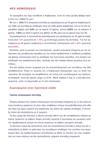 ÍÅÏ ÍÏÌÏÓ×ÅÄÉÏÍÅÏ ÍÏÌÏÓ×ÅÄÉÏ
Ôï ðñïó÷Ýäéï ðïõ Ý÷åé êáôáèÝóåé ç ÊõâÝñíçóç åßíáé óå ðïëý ìåãÜëï âáèìü êáêÝ-
êôõðï ôïõ í.3863/10 ãéáôß:
Ìå ôïí í. 3863/10 ç áíáëïãéêÞ óýíôáîç ãéá åñãáæüìåíïõò ìå 40 ÷ñüíéá áóöÜëéóçò åß-
íáé 1,5% ôùí óõíôÜîéìùí áðïäï÷þí ôïõò ãéá êÜèå ÷ñüíï áóöÜëéóçò, åíþ ìå ôï íÝï íï-
ìïó÷Ýäéï áñ÷ßæåé áðü 0,8% ãéá ôá ðñþôá 15 ÷ñüíéá, ãßíåôáé 0,92% ãéá ôá åðüìåíï 3
÷ñüíéá, 1,04% ãéá Üëëá 3 ÷ñüíéá êáé öèÜíåé óå 2% ìüíï ãéá ôá ÷ñüíéá Üíù ôùí 39.
ÓõìðåñáóìáôéêÜ, ï óõíôåëåóôÞò áíáðëÞñùóçò ãéá åñãáæüìåíï ìå 40 ÷ñüíéá áóöÜ-
ëéóçò áðü 1,5% ìåéþíåôáé óå 1,15%, ìå áíôßóôïé÷ç ìåßùóç ôçò óýíôáîçò. Ãéá ôïí åñ-
ãáæüìåíï ìå 30 ÷ñüíéá áóöÜëéóçò ï óõíôåëåóôÞò õðïëïãéóìïý áðü 1,22% ìåéþíåôáé
óôï 0,98%.
ÅðéðëÝïí, ìåôÜ ôç ìåßùóç ôùí óõíôåëåóôþí, ìåãÜëç áíáôñïðÞ åðÝñ÷åôáé ìå ôçí êá-
ôÜñãçóç ôçò ìåôáâáôéêÞò ðåñéüäïõ ìå ôçí ïðïßá ðñïâëåðüôáí ç óôáäéáêÞ ìåôÜâáóç
ôçò âÜóçò õðïëïãéóìïý áðü ôéò áðïäï÷Ýò ôçò ôåëåõôáßáò ðåñéüäïõ, óôï óýíïëï ôùí
áðïäï÷þí ôïõ áóöáëéóôéêïý âßïõ, ãåãïíüò ðïõ èá åðéöÝñåé âßáéåò ìåéþóåéò óôéò óõ-
íôÜîåéò.
Óôï íÝï ó÷Ýäéï ãßíåôáé áíáöïñÜ ãéá ôïí åðáíáûðïëïãéóìü ôùí óõíôÜîåùí ðïõ Þäç
êáôáâÜëëïíôáé. ÐáñÜ ôï ãåãïíüò üôé ç ÊõâÝñíçóç äéáêçñýóóåé ðùò ôï ðïóü ôçò
«ìåßùóçò» èá óõíå÷ßóåé íá êáôáâÜëëåôáé êáé óôïõò íõí óõíôáîéïý÷ïõò ùò ðñïóùðé-
êÞ äéáöïñÜ, áõôü èá éó÷ýóåé ìÝ÷ñé ôï 2018. ÌåôÜ (Üñèñï 5 ðáñ.1) ç óýíôáîç áðï-
ìåéþíåôáé, þóôå íá åîïìïéùèåß ìå ôï íÝï õðïëïãéóìü.
ÓõãêåêñéìÝíá óôïí Ôñáðåæéêü êëÜäï
Ôñüðïò õðïëïãéóìïý óýíôáîçò
ÐëÞñçò áëëáãÞ óôïí ôñüðï õðïëïãéóìïý ôçò óýíôáîçò åðÝñ÷åôáé ìå ôï íÝï íüìï ìå
ôïõò ìåãÜëïõò ÷áìÝíïõò íá åßíáé üóïé õðïâÜëïõí áßôçìá óõíôáîéïäüôçóçò áðü åäþ
êáé ðÝñá êáé Ý÷ïõí áñêåôÜ Ýôç áóöÜëéóçò êáé ìÝóåò êáé õøçëÝò áðïäï÷Ýò. Ç óýíôá-
îç ðëÝïí èá õðïëïãßæåôáé óå 2 ôìÞìáôá.
Ôï Ýíá ôìÞìá èá áðïôåëåß ç åèíéêÞ óýíôáîç 384 € ðïõ èá êáôáâÜëëåôáé ðëÞñçò óå
üóïõò ðñüêåéôáé íá ëÜâïõí ðëÞñç óýíôáîç ãÞñáôïò Þ áíáðçñßáò êáé ìåéùìÝíç êáôÜ
ôçí ðñïâëåðüìåíç ìåßùóç óå üóïõò ðñüêåéôáé íá ëÜâïõí ìåéùìÝíç óýíôáîç.
Ôï äåýôåñï ôìÞìá èá áðïôåëåßôáé áðü ôçí áíôáðïäïôéêÞ óýíôáîç ç ïðïßá êáé èá õ-
ðïëïãßæåôáé ìå âÜóç ôï ìÝóï üñï ôùí óõíôÜîéìùí áðïäï÷þí ôïõ óõíüëïõ ôïõ åñãá-
óéáêïý âßïõ êáé ðñïâëåðüìåíïõò óõíôåëåóôÝò ìå âÜóç ôï óýíïëï ôùí åôþí áóöÜëé-
óçò ãéá ôïõò ïðïßïõò êáé èá õðïëïãßæïíôáé ôìÞìáôá óýíôáîçò êëéìáêùôÜ.
 