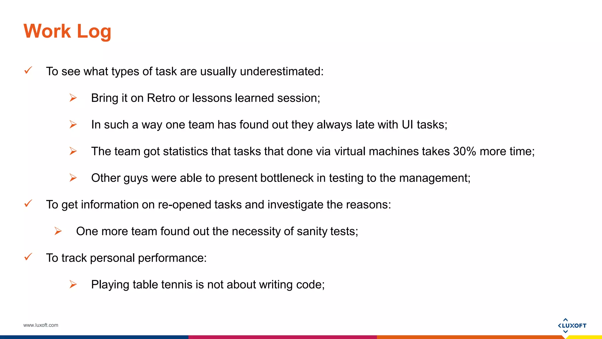 www.luxoft.com
Work Log
 To see what types of task are usually underestimated:
 Bring it on Retro or lessons learned session;
 In such a way one team has found out they always late with UI tasks;
 The team got statistics that tasks that done via virtual machines takes 30% more time;
 Other guys were able to present bottleneck in testing to the management;
 To get information on re-opened tasks and investigate the reasons:
 One more team found out the necessity of sanity tests;
 To track personal performance:
 Playing table tennis is not about writing code;
 
