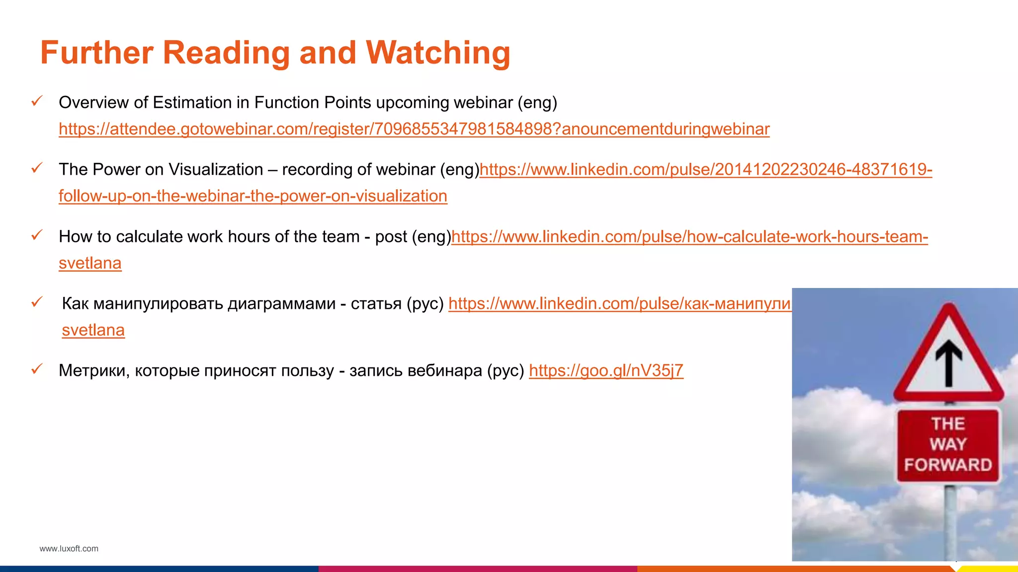 www.luxoft.com
Further Reading and Watching
 Overview of Estimation in Function Points upcoming webinar (eng)
https://attendee.gotowebinar.com/register/7096855347981584898?anouncementduringwebinar
 The Power on Visualization – recording of webinar (eng)https://www.linkedin.com/pulse/20141202230246-48371619-
follow-up-on-the-webinar-the-power-on-visualization
 How to calculate work hours of the team - post (eng)https://www.linkedin.com/pulse/how-calculate-work-hours-team-
svetlana
 Как манипулировать диаграммами - статья (рус) https://www.linkedin.com/pulse/как-манипулировать-диаграммами-
svetlana
 Метрики, которые приносят пользу - запись вебинара (рус) https://goo.gl/nV35j7
 