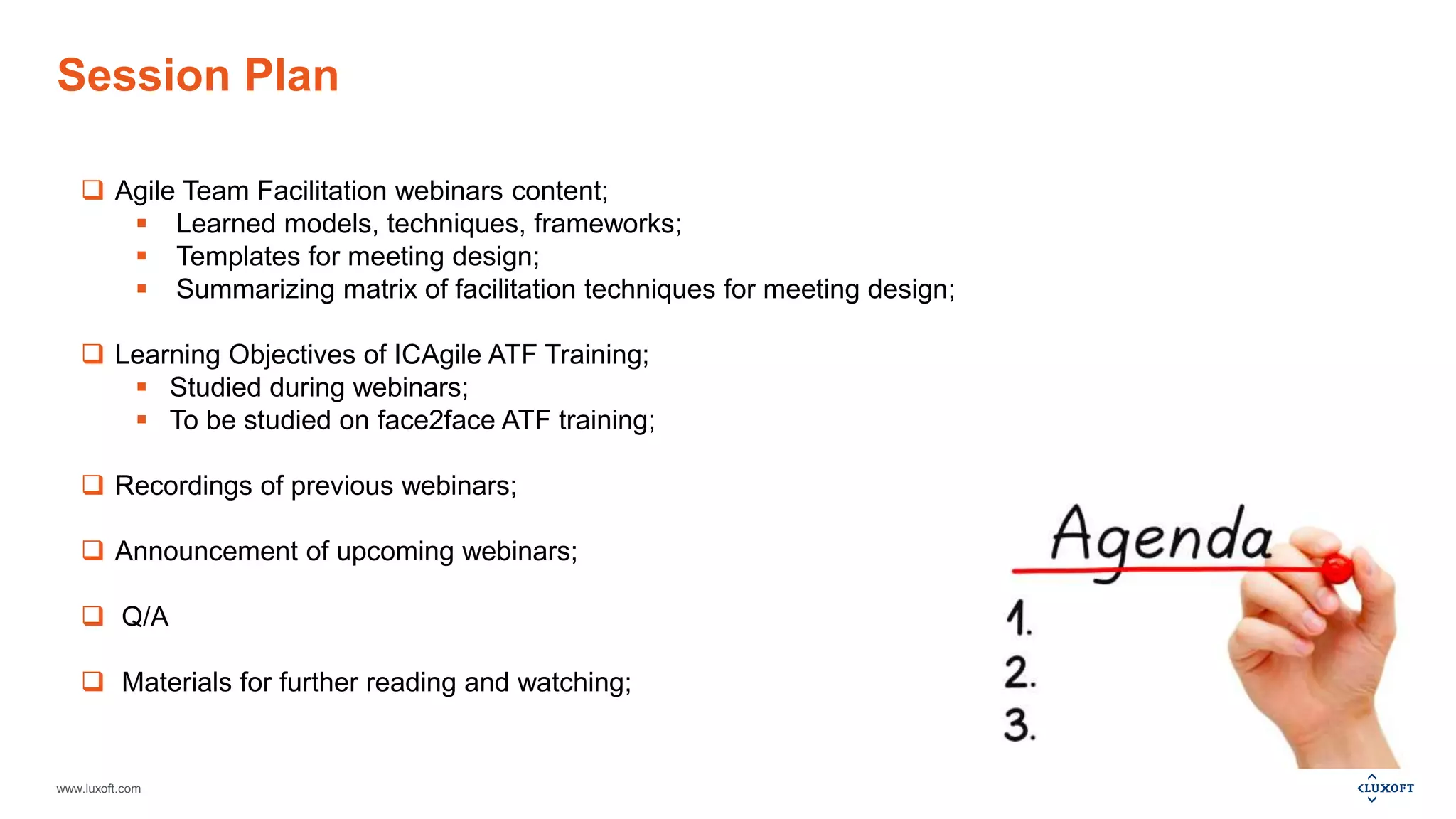 www.luxoft.com
Session Plan
 Agile Team Facilitation webinars content;
 Learned models, techniques, frameworks;
 Templates for meeting design;
 Summarizing matrix of facilitation techniques for meeting design;
 Learning Objectives of ICAgile ATF Training;
 Studied during webinars;
 To be studied on face2face ATF training;
 Recordings of previous webinars;
 Announcement of upcoming webinars;
 Q/A
 Materials for further reading and watching;
 