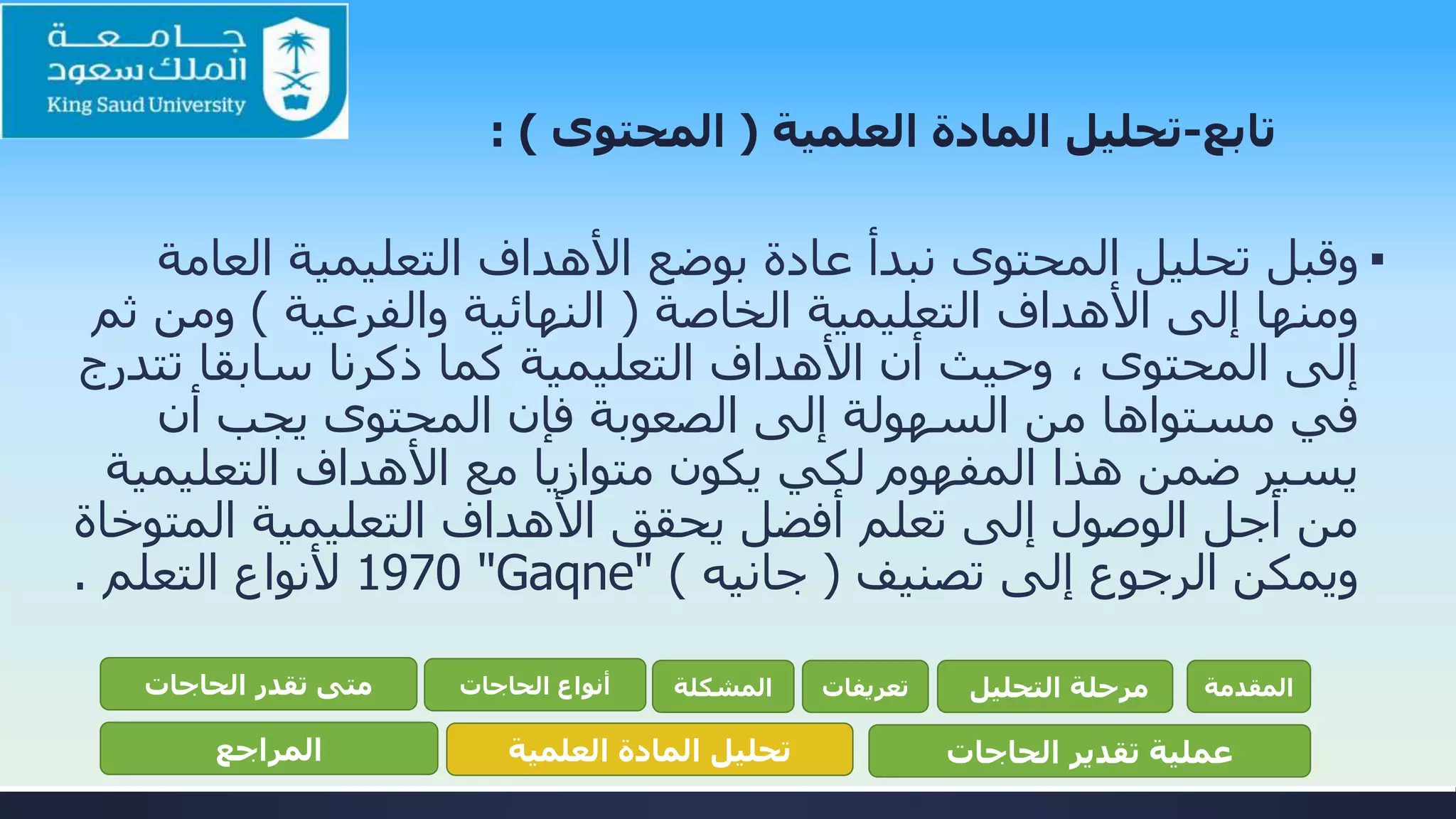 ‫تابع‬-‫تحليل‬‫العلمية‬ ‫المادة‬(‫المحتوى‬: )
▪‫الع‬ ‫التعليمية‬ ‫األهداف‬ ‫بوضع‬ ‫عادة‬ ‫نبدأ‬ ‫المحتوى‬ ‫تحليل‬ ‫وقبل‬‫امة‬
‫الخاصة‬ ‫التعليمية‬ ‫األهداف‬ ‫إلى‬ ‫ومنها‬(‫والفرعية‬ ‫النهائية‬)‫ومن‬‫ثم‬
‫ت‬ ‫سابقا‬ ‫ذكرنا‬ ‫كما‬ ‫التعليمية‬ ‫األهداف‬ ‫أن‬ ‫وحيث‬ ، ‫المحتوى‬ ‫إلى‬‫تدرج‬
‫أن‬ ‫يجب‬ ‫المحتوى‬ ‫فإن‬ ‫الصعوبة‬ ‫إلى‬ ‫السهولة‬ ‫من‬ ‫مستواها‬ ‫في‬
‫التعلي‬ ‫األهداف‬ ‫مع‬ ‫متوازيا‬ ‫يكون‬ ‫لكي‬ ‫المفهوم‬ ‫هذا‬ ‫ضمن‬ ‫يسير‬‫مية‬
‫المت‬ ‫التعليمية‬ ‫األهداف‬ ‫يحقق‬ ‫أفضل‬ ‫تعلم‬ ‫إلى‬ ‫الوصول‬ ‫أجل‬ ‫من‬‫وخاة‬
‫تصنيف‬ ‫إلى‬ ‫الرجوع‬ ‫ويمكن‬(‫جانيه‬)"Gaqne"1970‫التعلم‬ ‫ألنواع‬.
‫المقدمة‬‫التحليل‬ ‫مرحلة‬‫تعريفات‬‫المشكلة‬‫الحاجات‬ ‫أنواع‬‫الحاجات‬ ‫تقدر‬ ‫متى‬
‫الحاجات‬ ‫تقدير‬ ‫عملية‬‫العلمية‬ ‫المادة‬ ‫تحليل‬‫المراجع‬
 