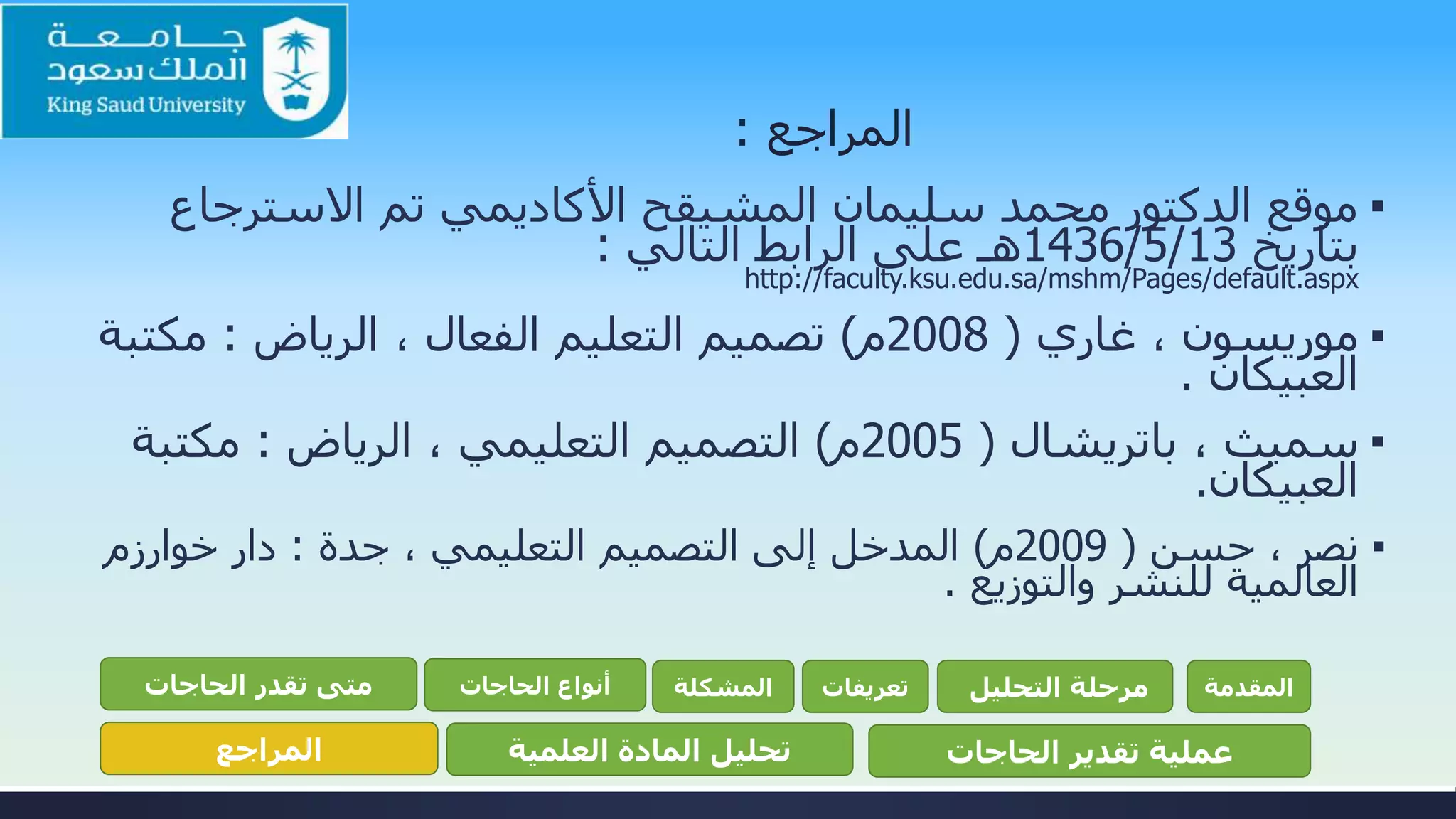 ‫المراجع‬:
▪‫االسترجاع‬ ‫تم‬ ‫األكاديمي‬ ‫المشيقح‬ ‫سليمان‬ ‫محمد‬ ‫الدكتور‬ ‫موقع‬
‫بتاريخ‬13/5/1436‫التالي‬ ‫الرابط‬ ‫على‬ ‫هـ‬:
http://faculty.ksu.edu.sa/mshm/Pages/default.aspx
▪‫موريسون‬‫غاري‬ ،(2008‫م‬)، ‫الفعال‬ ‫التعليم‬ ‫تصميم‬‫الرياض‬:‫مكت‬‫بة‬
‫العبيكان‬.
▪، ‫سميث‬‫باتريشال‬(2005‫م‬)‫التعليمي‬ ‫التصميم‬‫الرياض‬ ،:‫مكتبة‬
‫العبيكان‬.
▪‫حسن‬ ، ‫نصر‬(2009‫م‬)‫التعليمي‬ ‫التصميم‬ ‫إلى‬ ‫المدخل‬‫جدة‬ ،:‫دار‬‫خوارزم‬
‫والتوزيع‬ ‫للنشر‬ ‫العالمية‬.
‫المقدمة‬‫التحليل‬ ‫مرحلة‬‫تعريفات‬‫المشكلة‬‫الحاجات‬ ‫أنواع‬‫الحاجات‬ ‫تقدر‬ ‫متى‬
‫الحاجات‬ ‫تقدير‬ ‫عملية‬‫العلمية‬ ‫المادة‬ ‫تحليل‬‫المراجع‬
 