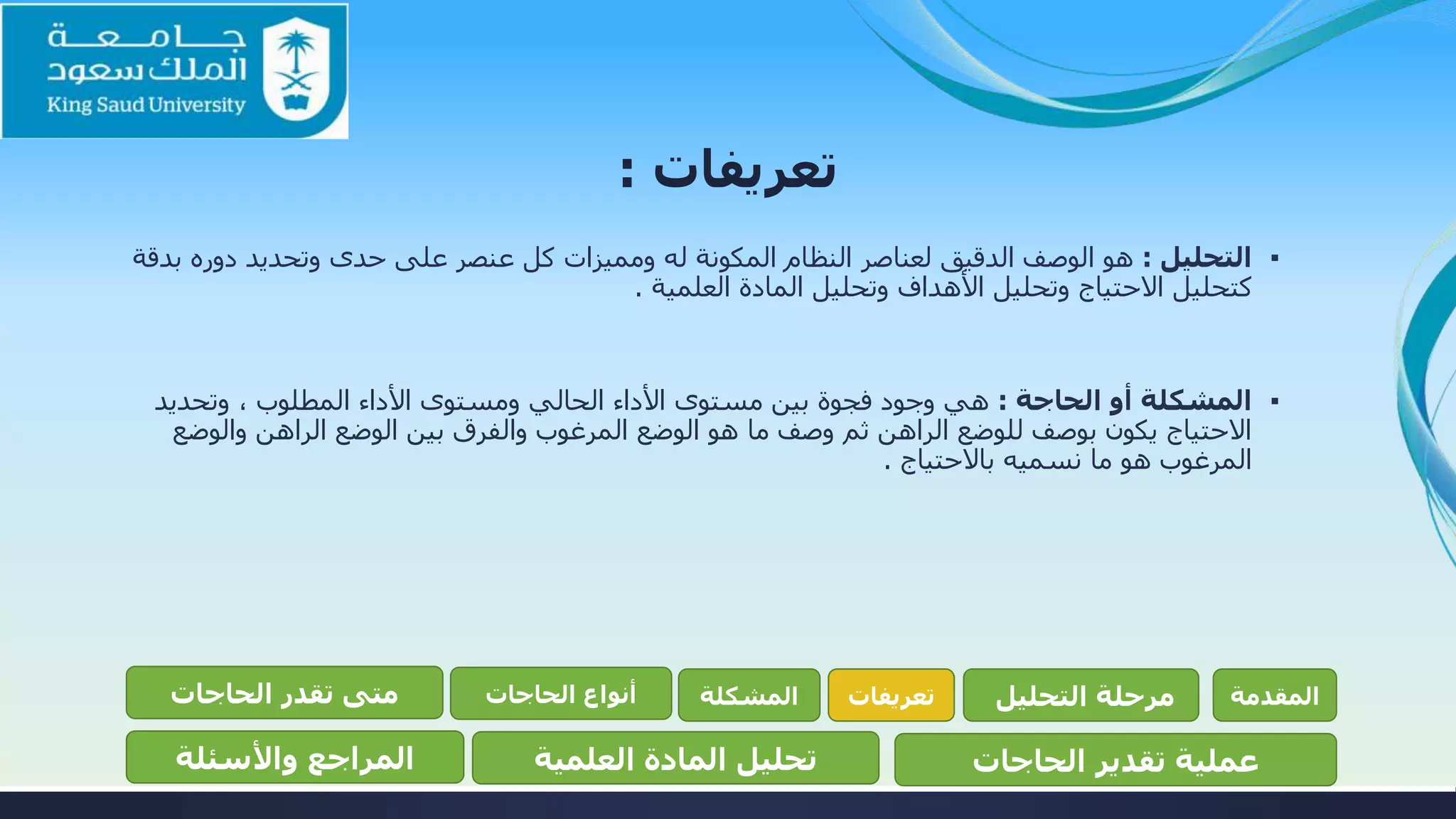 ‫تعريفات‬:
▪‫التحليل‬:‫دوره‬ ‫وتحديد‬ ‫حدى‬ ‫على‬ ‫عنصر‬ ‫كل‬ ‫ومميزات‬ ‫له‬ ‫المكونة‬ ‫النظام‬ ‫لعناصر‬ ‫الدقيق‬ ‫الوصف‬ ‫هو‬‫بدقة‬
‫العلمية‬ ‫المادة‬ ‫وتحليل‬ ‫األهداف‬ ‫وتحليل‬ ‫االحتياج‬ ‫كتحليل‬.
▪‫الحاجة‬ ‫أو‬ ‫المشكلة‬:‫وتحديد‬ ، ‫المطلوب‬ ‫األداء‬ ‫ومستوى‬ ‫الحالي‬ ‫األداء‬ ‫مستوى‬ ‫بين‬ ‫فجوة‬ ‫وجود‬ ‫هي‬
‫والوض‬ ‫الراهن‬ ‫الوضع‬ ‫بين‬ ‫والفرق‬ ‫المرغوب‬ ‫الوضع‬ ‫هو‬ ‫ما‬ ‫وصف‬ ‫ثم‬ ‫الراهن‬ ‫للوضع‬ ‫بوصف‬ ‫يكون‬ ‫االحتياج‬‫ع‬
‫باالحتياج‬ ‫نسميه‬ ‫ما‬ ‫هو‬ ‫المرغوب‬.
‫المقدمة‬‫التحليل‬ ‫مرحلة‬‫تعريفات‬‫المشكلة‬‫الحاجات‬ ‫أنواع‬‫الحاجات‬ ‫تقدر‬ ‫متى‬
‫الحاجات‬ ‫تقدير‬ ‫عملية‬‫العلمية‬ ‫المادة‬ ‫تحليل‬‫واألسئلة‬ ‫المراجع‬
 