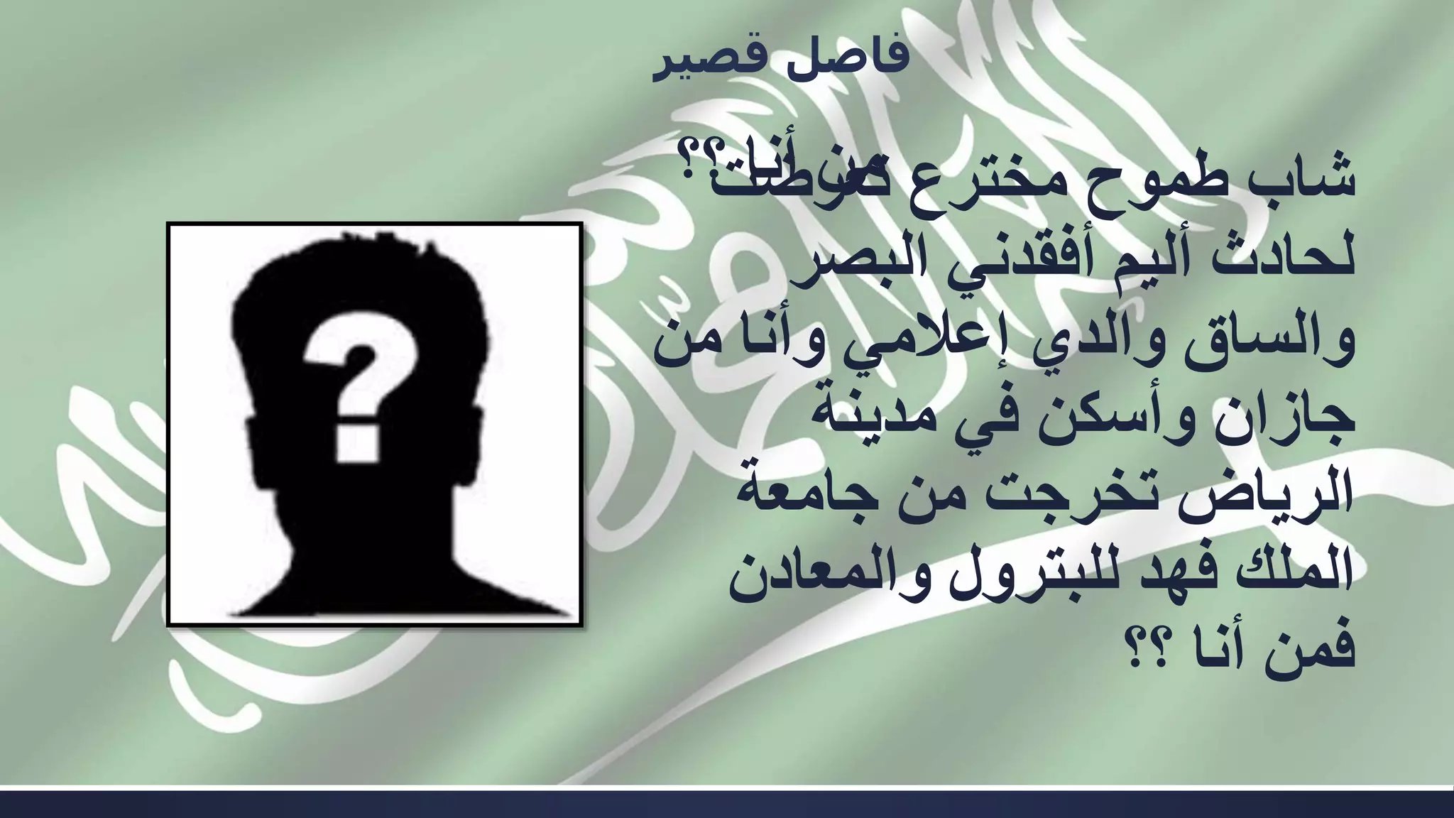 ‫؟؟‬ ‫أنا‬ ‫من‬
‫قصير‬ ‫فاصل‬
‫تعرضت‬ ‫مخترع‬ ‫طموح‬ ‫شاب‬
‫البصر‬ ‫أفقدني‬ ‫أليم‬ ‫لحادث‬
‫من‬ ‫وأنا‬ ‫إعالمي‬ ‫والدي‬ ‫والساق‬
‫مدينة‬ ‫في‬ ‫وأسكن‬ ‫جازان‬
‫جامعة‬ ‫من‬ ‫تخرجت‬ ‫الرياض‬
‫والمعادن‬ ‫للبترول‬ ‫فهد‬ ‫الملك‬
‫؟؟‬ ‫أنا‬ ‫فمن‬
 