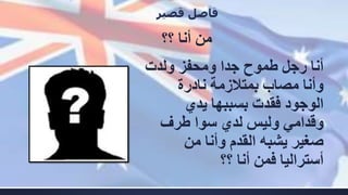 ‫؟؟‬ ‫أنا‬ ‫من‬
‫قصير‬ ‫فاصل‬
‫رجل‬ ‫أنا‬‫طموح‬‫ولدت‬ ‫ومحفز‬ ‫جدا‬
‫نادرة‬ ‫بمتالزمة‬ ‫مصاب‬ ‫وأنا‬
‫يدي‬ ‫بسببها‬ ‫فقدت‬ ‫الوجود‬
‫لدي‬ ‫وليس‬ ‫وقدامي‬‫سوا‬‫طرف‬
‫من‬ ‫وأنا‬ ‫القدم‬ ‫يشبه‬ ‫صغير‬
‫؟؟‬ ‫أنا‬ ‫فمن‬ ‫أستراليا‬
 