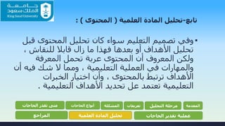 ‫تابع‬-‫تحليل‬‫العلمية‬ ‫المادة‬(‫المحتوى‬: )
▪‫ق‬ ‫المحتوى‬ ‫تحليل‬ ‫كان‬ ‫سواء‬ ‫التعليم‬ ‫تصميم‬ ‫وفي‬‫بل‬
، ‫للنقاش‬ ‫قابال‬ ‫زال‬ ‫ما‬ ‫فهذا‬ ‫بعدها‬ ‫أو‬ ‫األهداف‬ ‫تحليل‬
‫المعرفة‬ ‫تحمل‬ ‫عربة‬ ‫المحتوى‬ ‫أن‬ ‫المعروف‬ ‫ولكن‬
‫في‬ ‫شك‬ ‫ال‬ ‫ومما‬ ، ‫التعليمية‬ ‫العملية‬ ‫في‬ ‫والمهارات‬‫أن‬ ‫ه‬
‫الخبرات‬ ‫اختيار‬ ‫وأن‬ ، ‫بالمحتوى‬ ‫ترتبط‬ ‫األهداف‬
‫التعليمية‬ ‫األهداف‬ ‫تحديد‬ ‫عل‬ ‫تعتمد‬ ‫التعليمية‬.
‫المقدمة‬‫التحليل‬ ‫مرحلة‬‫تعريفات‬‫المشكلة‬‫الحاجات‬ ‫أنواع‬‫الحاجات‬ ‫تقدر‬ ‫متى‬
‫الحاجات‬ ‫تقدير‬ ‫عملية‬‫العلمية‬ ‫المادة‬ ‫تحليل‬‫المراجع‬
 