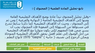 ‫تابع‬-‫تحليل‬‫العلمية‬ ‫المادة‬(‫المحتوى‬: )
▪‫الع‬ ‫التعليمية‬ ‫األهداف‬ ‫بوضع‬ ‫عادة‬ ‫نبدأ‬ ‫المحتوى‬ ‫تحليل‬ ‫وقبل‬‫امة‬
‫الخاصة‬ ‫التعليمية‬ ‫األهداف‬ ‫إلى‬ ‫ومنها‬(‫والفرعية‬ ‫النهائية‬)‫ومن‬‫ثم‬
‫ت‬ ‫سابقا‬ ‫ذكرنا‬ ‫كما‬ ‫التعليمية‬ ‫األهداف‬ ‫أن‬ ‫وحيث‬ ، ‫المحتوى‬ ‫إلى‬‫تدرج‬
‫أن‬ ‫يجب‬ ‫المحتوى‬ ‫فإن‬ ‫الصعوبة‬ ‫إلى‬ ‫السهولة‬ ‫من‬ ‫مستواها‬ ‫في‬
‫التعلي‬ ‫األهداف‬ ‫مع‬ ‫متوازيا‬ ‫يكون‬ ‫لكي‬ ‫المفهوم‬ ‫هذا‬ ‫ضمن‬ ‫يسير‬‫مية‬
‫المت‬ ‫التعليمية‬ ‫األهداف‬ ‫يحقق‬ ‫أفضل‬ ‫تعلم‬ ‫إلى‬ ‫الوصول‬ ‫أجل‬ ‫من‬‫وخاة‬
‫تصنيف‬ ‫إلى‬ ‫الرجوع‬ ‫ويمكن‬(‫جانيه‬)"Gaqne"1970‫التعلم‬ ‫ألنواع‬.
‫المقدمة‬‫التحليل‬ ‫مرحلة‬‫تعريفات‬‫المشكلة‬‫الحاجات‬ ‫أنواع‬‫الحاجات‬ ‫تقدر‬ ‫متى‬
‫الحاجات‬ ‫تقدير‬ ‫عملية‬‫العلمية‬ ‫المادة‬ ‫تحليل‬‫المراجع‬
 