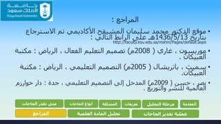 ‫المراجع‬:
▪‫االسترجاع‬ ‫تم‬ ‫األكاديمي‬ ‫المشيقح‬ ‫سليمان‬ ‫محمد‬ ‫الدكتور‬ ‫موقع‬
‫بتاريخ‬13/5/1436‫التالي‬ ‫الرابط‬ ‫على‬ ‫هـ‬:
http://faculty.ksu.edu.sa/mshm/Pages/default.aspx
▪‫موريسون‬‫غاري‬ ،(2008‫م‬)، ‫الفعال‬ ‫التعليم‬ ‫تصميم‬‫الرياض‬:‫مكت‬‫بة‬
‫العبيكان‬.
▪، ‫سميث‬‫باتريشال‬(2005‫م‬)‫التعليمي‬ ‫التصميم‬‫الرياض‬ ،:‫مكتبة‬
‫العبيكان‬.
▪‫حسن‬ ، ‫نصر‬(2009‫م‬)‫التعليمي‬ ‫التصميم‬ ‫إلى‬ ‫المدخل‬‫جدة‬ ،:‫دار‬‫خوارزم‬
‫والتوزيع‬ ‫للنشر‬ ‫العالمية‬.
‫المقدمة‬‫التحليل‬ ‫مرحلة‬‫تعريفات‬‫المشكلة‬‫الحاجات‬ ‫أنواع‬‫الحاجات‬ ‫تقدر‬ ‫متى‬
‫الحاجات‬ ‫تقدير‬ ‫عملية‬‫العلمية‬ ‫المادة‬ ‫تحليل‬‫المراجع‬
 