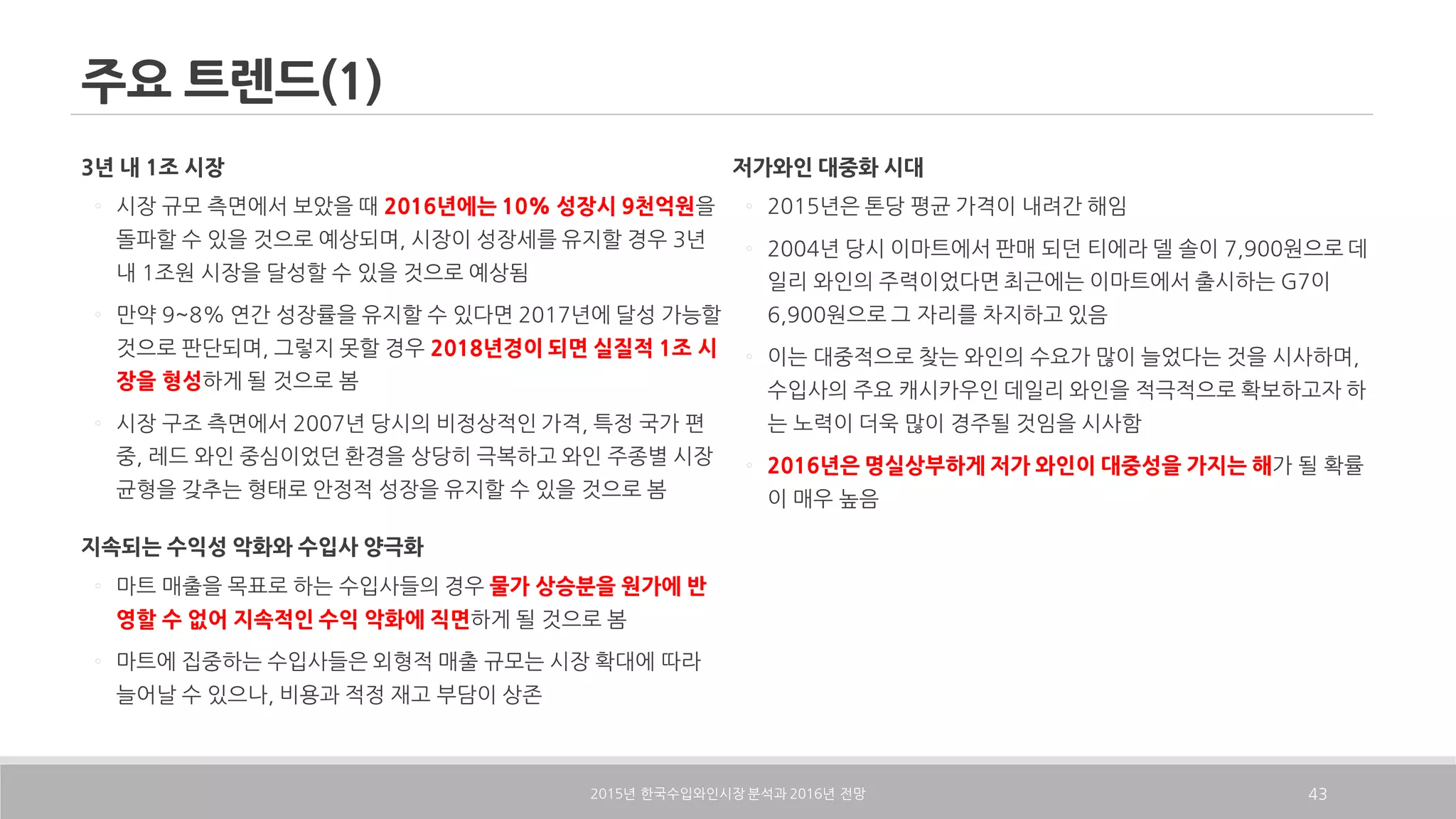 주요 트렌드(1)
3년 내 1조 시장
◦ 시장 규모 측면에서 보았을 때 2016년에는 10% 성장시 9천억원을
돌파할 수 있을 것으로 예상되며, 시장이 성장세를 유지할 경우 3년
내 1조원 시장을 달성할 수 있을 것으로 예상됨
◦ 만약 9~8% 연간 성장률을 유지할 수 있다면 2017년에 달성 가능할
것으로 판단되며, 그렇지 못할 경우 2018년경이 되면 실질적 1조 시
장을 형성하게 될 것으로 봄
◦ 시장 구조 측면에서 2007년 당시의 비정상적인 가격, 특정 국가 편
중, 레드 와인 중심이었던 환경을 상당히 극복하고 와인 주종별 시장
균형을 갖추는 형태로 안정적 성장을 유지할 수 있을 것으로 봄
지속되는 수익성 악화와 수입사 양극화
◦ 마트 매출을 목표로 하는 수입사들의 경우 물가 상승분을 원가에 반
영할 수 없어 지속적인 수익 악화에 직면하게 될 것으로 봄
◦ 마트에 집중하는 수입사들은 외형적 매출 규모는 시장 확대에 따라
늘어날 수 있으나, 비용과 적정 재고 부담이 상존
저가와인 대중화 시대
◦ 2015년은 톤당 평균 가격이 내려간 해임
◦ 2004년 당시 이마트에서 판매 되던 티에라 델 솔이 7,900원으로 데
일리 와인의 주력이었다면 최근에는 이마트에서 출시하는 G7이
6,900원으로 그 자리를 차지하고 있음
◦ 이는 대중적으로 찾는 와인의 수요가 많이 늘었다는 것을 시사하며,
수입사의 주요 캐시카우인 데일리 와인을 적극적으로 확보하고자 하
는 노력이 더욱 많이 경주될 것임을 시사함
◦ 2016년은 명실상부하게 저가 와인이 대중성을 가지는 해가 될 확률
이 매우 높음
2015 2016년 한국수입와인시장 분석과 년 전망 43
 