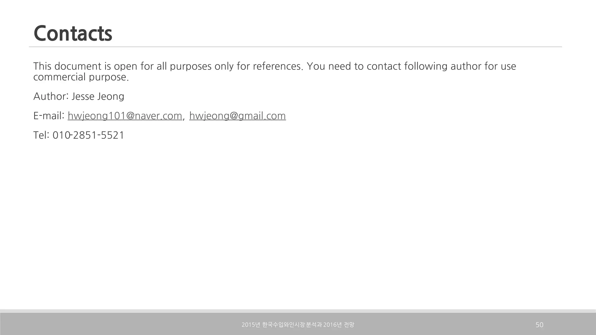 Contacts
This document is open for all purposes only for references. You need to contact following author for use
commercial purpose.
Author: Jesse Jeong
E-mail: hwjeong101@naver.com, hwjeong@gmail.com
Tel: 010-2851-5521
2015 2016년 한국수입와인시장 분석과 년 전망 50
 