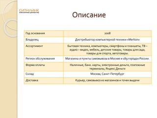 Описание
Год основания 2008
Владелец Дистрибьютор компьютерной техники «Merlion»
Ассортимент Бытовая техника, компьютеры, смартфоны и планшеты,ТВ –
аудио – видео, мебель, детские товары, товары для сада,
товары для спорта, автотовары.
Регион обслуживания Магазины и пункты самовывоза в Москве и 189 городах России.
Форма оплаты Наличные, банк. карты, электронные деньги, платежные
терминалы, Яндекс Деньги
Склад Москва, Санкт-Петербург
Доставка Курьер, самовывоз из магазинов и точек выдачи
 