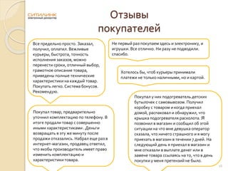 Отзывы
покупателей
Все предельно просто. Заказал,
получил, оплатил. Вежливые
курьеры, быстрота, точность
исполнения заказов, можно
перенести сроки, отличный выбор,
грамотное описание товара,
приведены полные технические
характеристики на каждый товар.
Покупать легко. Система бонусов.
Рекомендую.
Не первый раз покупаем здесь и электронику, и
игрушки. Все отлично. Ни разу не подводили.
спасибо.
Хотелось бы, чтоб курьеры принимали
платежи не только наличными, но и картой.
16
Покупал товар, предварительно
уточнил комплектацию по телефону. В
итоге продали товар с совершенно
иными характеристиками . Деньги
возвращать в эту же минуту после
продажи отказались. Набрал еще раз в
интернет-магазин, продавец ответил,
что якобы производитель имеет право
изменить комплектацию и
характеристики товара.
Покупал у них подогреватель детских
бутылочек с самовывозом. Получил
коробку с товаром и когда приехал
домой, распаковал и обнаружил, что
крышка подогревателя расколота. Я
позвонил в магазин и сообщил об этой
ситуации на что мне девушка оператор
сказала, что ничего страшного и я могу
приехать в магазин в течении 7 дней. На
следующий день я приехал в магазин и
мне отказали в выплате денег или в
замене товара ссылаясь на то, что в день
покупки у меня претензий не было.
 