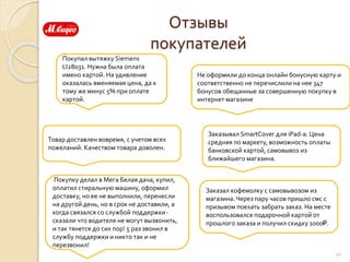 Отзывы
покупателей
Покупал вытяжку Siemens
LI28031. Нужна была оплата
имено картой. На удивление
оказалась вменяемая цена, да к
тому же минус 5% при оплате
картой.
Не оформили до конца онлайн бонусную карту и
соответственно не перечислили на нее 347
бонусов обещанные за совершенную покупку в
интернет магазине
Товар доставлен вовремя, с учетом всех
пожеланий. Качеством товара доволен.
22
Заказывал SmartCover для iPad-а. Цена
средняя по маркету, возможность оплаты
банковской картой, самовывоз из
ближайшего магазина.
Покупку делал в Мега Белая дача, купил,
оплатил стиральную машину, оформил
доставку, но ее не выполнили, перенесли
на другой день, но в срок не доставили, а
когда связался со службой поддержки-
сказали что водителя не могут вызвонить,
и так тянется до сих пор! 5 раз звонил в
службу поддержки и никто так и не
перезвонил!
Заказал кофемолку с самовывозом из
магазина.Через пару часов пришло смс с
призывом поехать забрать заказ. На месте
воспользовался подарочной картой от
прошлого заказа и получил скидку 1000₽.
 