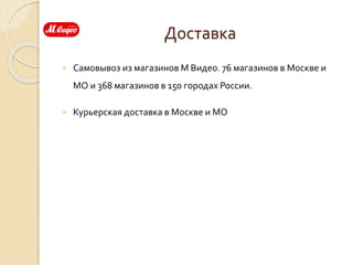 Доставка
 Самовывоз из магазинов М Видео. 76 магазинов в Москве и
МО и 368 магазинов в 150 городах России.
 Курьерская доставка в Москве и МО
 
