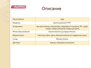 Описание
Год основания 1994
Владелец Группа компаний “PPF”
Ассортимент Бытовая техника, компьютеры, смартфоны и планшеты,ТВ – аудио
– видео, товары для детей, товары для дома.
Регион обслуживания 600 магазинов в 53 городах России.
Форма оплаты Наличные, банк. карты, безналичный расчет, подарочные карты
Склад Москва, Казань
Доставка Курьер, самовывоз из магазина
 