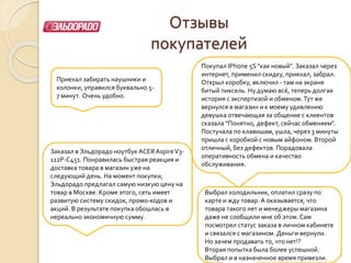 Отзывы
покупателей
Приехал забирать наушники и
колонки, управился буквально 5-
7 минут. Очень удобно.
Покупал IPhone 5S "как новый". Заказал через
интернет, применил скидку, приехал, забрал.
Открыл коробку, включил - там на экране
битый пиксель. Ну думаю всё, теперь долгая
история с экспертизой и обменом. Тут же
вернулся в магазин и к моему удивлению
девушка отвечающая за общение с клиентов
сказала "Понятно, дефект, сейчас обменяем".
Постучала по клавишам, ушла, через 3 минуты
пришла с коробкой с новым айфоном. Второй
отличный, без дефектов. Порадовала
оперативность обмена и качество
обслуживания.
28
Заказал в Эльдорадо ноутбук ACERAspireV3-
112P-C451. Понравилась быстрая реакция и
доставка товара в магазин уже на
следующий день. На момент покупки,
Эльдорадо предлагал самую низкую цену на
товар в Москве. Кроме этого, сеть имеет
развитую систему скидок, промо-кодов и
акций. В результате покупка обошлась в
нереально экономичную сумму.
Выбрал холодильник, оплатил сразу по
карте и жду товар. А оказывается, что
товара такого нет и менеджеры магазина
даже не сообщили мне об этом. Сам
посмотрел статус заказа в личном кабинете
и связался с магазином. Деньги вернули.
Но зачем продавать то, что нет!?
Вторая попытка была более успешной.
Выбрал и в назначенное время привезли.
 