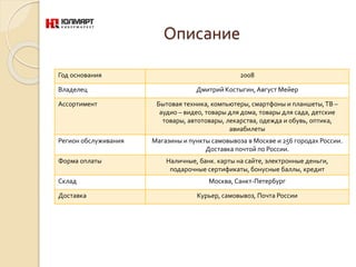 Описание
Год основания 2008
Владелец Дмитрий Костыгин, Август Мейер
Ассортимент Бытовая техника, компьютеры, смартфоны и планшеты,ТВ –
аудио – видео, товары для дома, товары для сада, детские
товары, автотовары, лекарства, одежда и обувь, оптика,
авиабилеты
Регион обслуживания Магазины и пункты самовывоза в Москве и 256 городах России.
Доставка почтой по России.
Форма оплаты Наличные, банк. карты на сайте, электронные деньги,
подарочные сертификаты, бонусные баллы, кредит
Склад Москва, Санкт-Петербург
Доставка Курьер, самовывоз, Почта России
 
